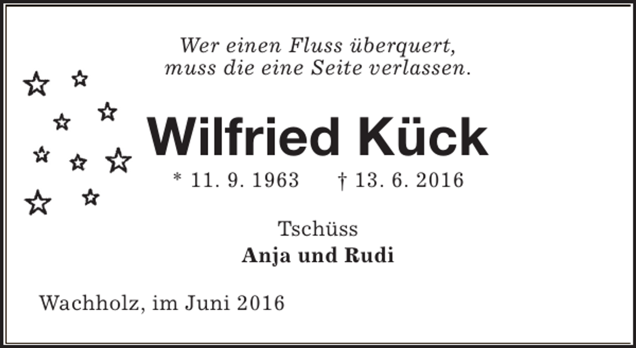 <p>Wer einen Fluss überquert,<br />muss die eine Seite verlassen.</p><p>Wilfried Kück<br />* 11. 9. 1963</p><p>† 13. 6. 2016</p><p>Tschüss<br />Anja und Rudi<br />Wachholz, im Juni 2016</p>