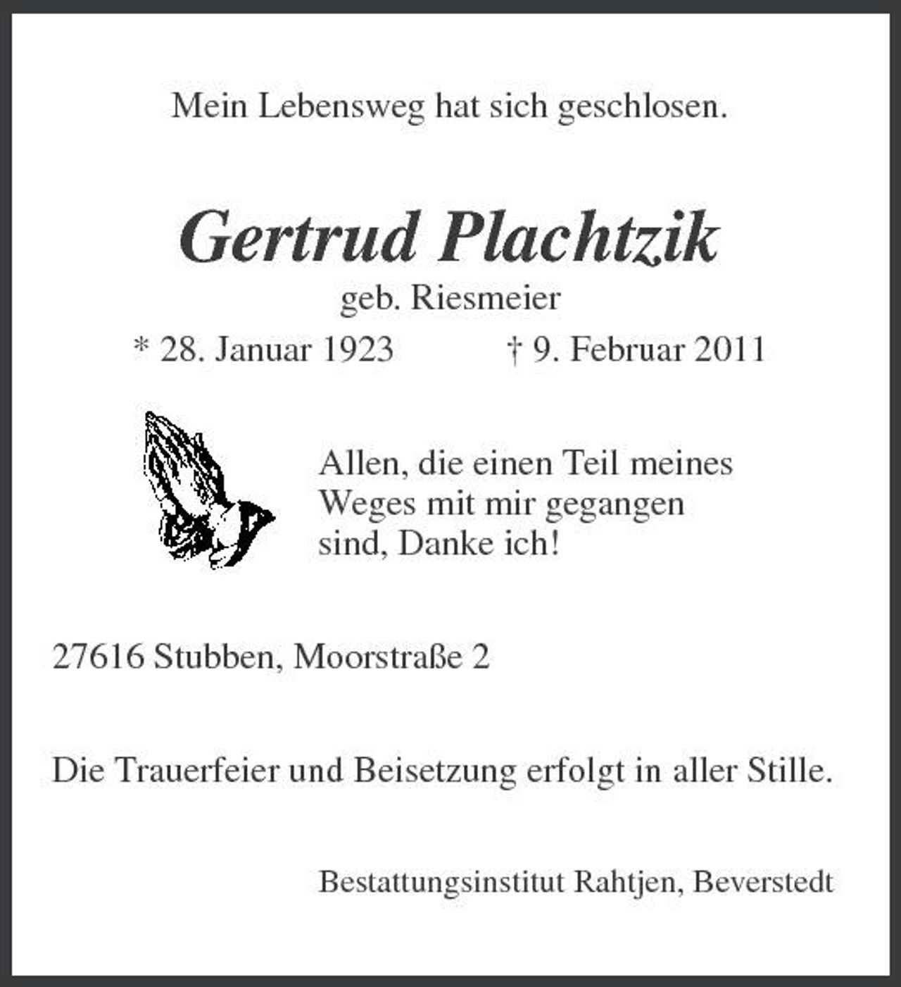 <p>Mein Lebensweg hat sich geschlosen.</p><p>Gertrud Plachtzik<br />geb. Riesmeier * 28. Januar 1923 † 9. Februar 2011 Allen, die einen Teil meines Weges mit mir gegangen sind, Danke ich! 27616 Stubben, Moorstraße 2 Die Trauerfeier und Beisetzung erfolgt in aller Stille.<br />Bestattungsinstitut Rahtjen, Beverstedt</p>