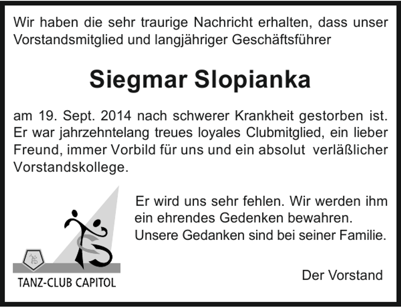 <p>Wir haben die sehr traurige Nachricht erhalten, dass unser<br />Vorstandsmitglied und langjähriger Geschäftsführer</p><p>Siegmar Slopianka<br />am 19. Sept. 2014 nach schwerer Krankheit gestorben ist.<br />Er war jahrzehntelang treues loyales Clubmitglied, ein lieber<br />Freund, immer Vorbild für uns und ein absolut verläßlicher<br />Vorstandskollege.<br />Er wird uns sehr fehlen. Wir werden ihm<br />ein ehrendes Gedenken bewahren.<br />Unsere Gedanken sind bei seiner Familie.<br />Der Vorstand</p>