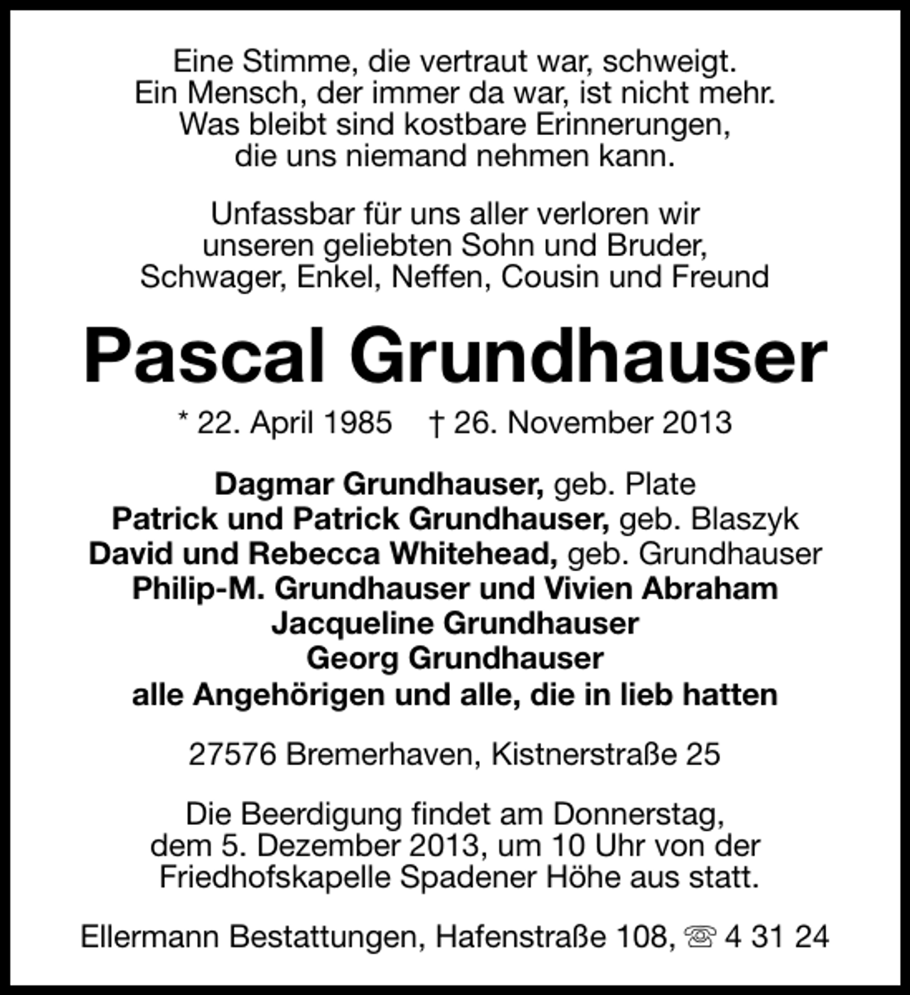 <p>Eine Stimme, die vertraut war, schweigt.<br />Ein Mensch, der immer da war, ist nicht mehr.<br />Was bleibt sind kostbare Erinnerungen,<br />die uns niemand nehmen kann.<br />Unfassbar für uns aller verloren wir<br />unseren geliebten Sohn und Bruder,<br />Schwager, Enkel, Neffen, Cousin und Freund</p>
<p>Pascal Grundhauser<br />* 22. April 1985</p>
<p>† 26. November 2013</p>
<p>Dagmar Grundhauser, geb. Plate<br />Patrick und Patrick Grundhauser, geb. Blaszyk<br />David und Rebecca Whitehead, geb. Grundhauser<br />Philip-M. Grundhauser und Vivien Abraham<br />Jacqueline Grundhauser<br />Georg Grundhauser<br />alle Angehörigen und alle, die in lieb hatten<br />27576 Bremerhaven, Kistnerstraße 25<br />Die Beerdigung findet am Donnerstag,<br />dem 5. Dezember 2013, um 10 Uhr von der<br />Friedhofskapelle Spadener Höhe aus statt.<br />Ellermann Bestattungen, Hafenstraße 108, s 4 31 24</p>