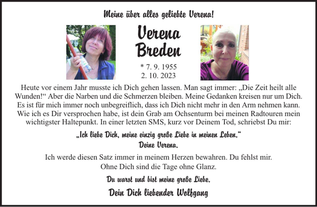 <p>Meine über alles geliebte Verena!</p>
<p>Verena<br />Breden<br />* 7. 9. 1955<br />2. 10. 2023<br />Heute vor einem Jahr musste ich Dich gehen lassen. Man sagt immer: „Die Zeit heilt alle<br />Wunden!“ Aber die Narben und die Schmerzen bleiben. Meine Gedanken kreisen nur um Dich.<br />Es ist für mich immer noch unbegreiflich, dass ich Dich nicht mehr in den Arm nehmen kann.<br />Wie ich es Dir versprochen habe, ist dein Grab am Ochsenturm bei meinen Radtouren mein<br />wichtigster Haltepunkt. In einer letzten SMS, kurz vor Deinem Tod, schriebst Du mir:</p>
<p>„Ich liebe Dich, meine einzig große Liebe in meinen Leben.“<br />Deine Verena.<br />Ich werde diesen Satz immer in meinem Herzen bewahren. Du fehlst mir.<br />Ohne Dich sind die Tage ohne Glanz.</p>
<p>Du warst und bist meine große Liebe.</p>
<p>Dein Dich liebender Wolfgang</p>