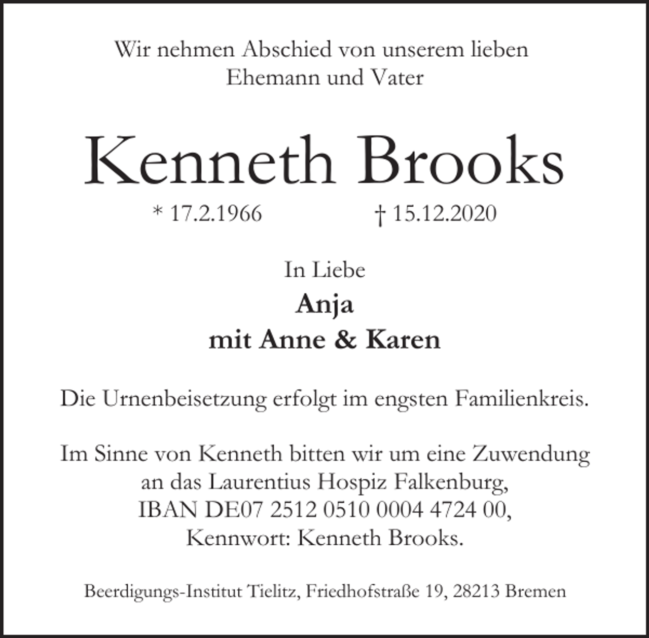 <p>Wir nehmen Abschied von unserem lieben<br />Ehemann und Vater</p><p>Kenneth Brooks<br />* 17.2.1966</p><p>† 15.12.2020</p><p>In Liebe</p><p>Anja<br />mit Anne &amp; Karen<br />Die Urnenbeisetzung erfolgt im engsten Familienkreis.<br />Im Sinne von Kenneth bitten wir um eine Zuwendung<br />an das Laurentius Hospiz Falkenburg,<br />IBAN DE07 2512 05100724 00,<br />Kennwort: Kenneth Brooks.<br />Beerdigungs-Institut Tielitz, Friedhofstraße 19, 28213 Bremen</p>