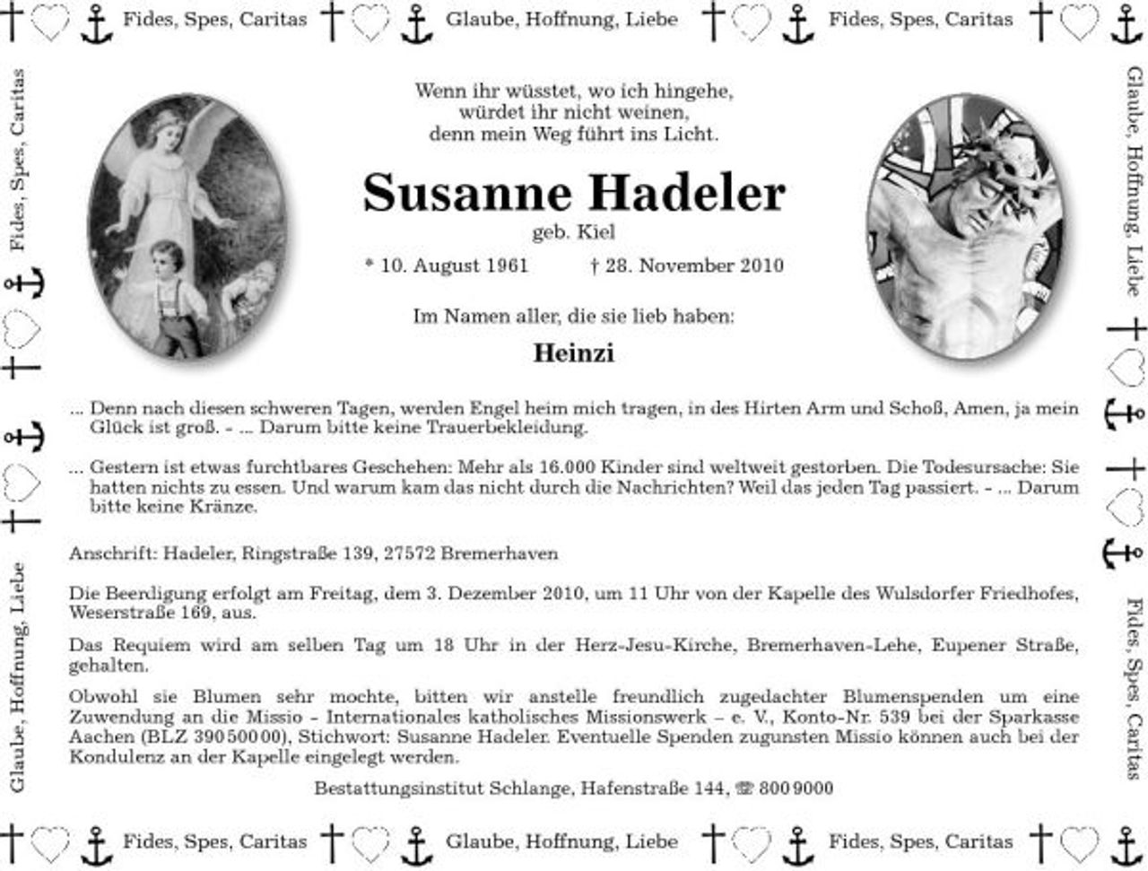 <p>Fides, Spes, Caritas Fides, Spes, Caritas</p><p>Glaube, Hoffnung, Liebe</p><p>Fides, Spes, Caritas Glaube, Hoffnung, Liebe</p><p>Wenn ihr wüsstet, wo ich hingehe, würdet ihr nicht weinen, denn mein Weg führt ins Licht.</p><p>Susanne Hadeler<br />geb. Kiel * 10. August 1961 † 28. November 2010 Im Namen aller, die sie lieb haben:</p><p>Heinzi<br />... Denn nach diesen schweren Tagen, werden Engel heim mich tragen, in des Hirten Arm und Schoß, Amen, ja mein<br />Glück ist groß. - ... Darum bitte keine Trauerbekleidung. ... Gestern ist etwas furchtbares Geschehen: Mehr als 16.000 Kinder sind weltweit gestorben. Die Todesursache: Sie hatten nichts zu essen. Und warum kam das nicht durch die Nachrichten? Weil das jeden Tag passiert. - ... Darum bitte keine Kränze.</p><p>Glaube, Hoffnung, Liebe</p><p>Anschrift: Hadeler, Ringstraße 139, 27572 Bremerhaven Die Beerdigung erfolgt am Freitag, dem 3. Dezember 2010, um 11 Uhr von der Kapelle des Wulsdorfer Friedhofes, Weserstraße 169, aus. Das Requiem wird am selben Tag um 18 Uhr in der Herz-Jesu-Kirche, Bremerhaven-Lehe, Eupener Straße, gehalten. Obwohl sie Blumen sehr mochte, bitten wir anstelle freundlich zugedachter Blumenspenden um eine Zuwendung an die Missio - Internationales katholisches Missionswerk – e. V., Konto-Nr. 539 bei der Sparkasse Aachen (BLZ 390 5), Stichwort: Susanne Hadeler. Eventuelle Spenden zugunsten Missio können auch bei der Kondulenz an der Kapelle eingelegt werden. Bestattungsinstitut Schlange, Hafenstraße 144, 800 9000</p><p>Fides, Spes, Caritas</p><p>Fides, Spes, Caritas</p><p>Glaube, Hoffnung, Liebe</p><p>Fides, Spes, Caritas</p>