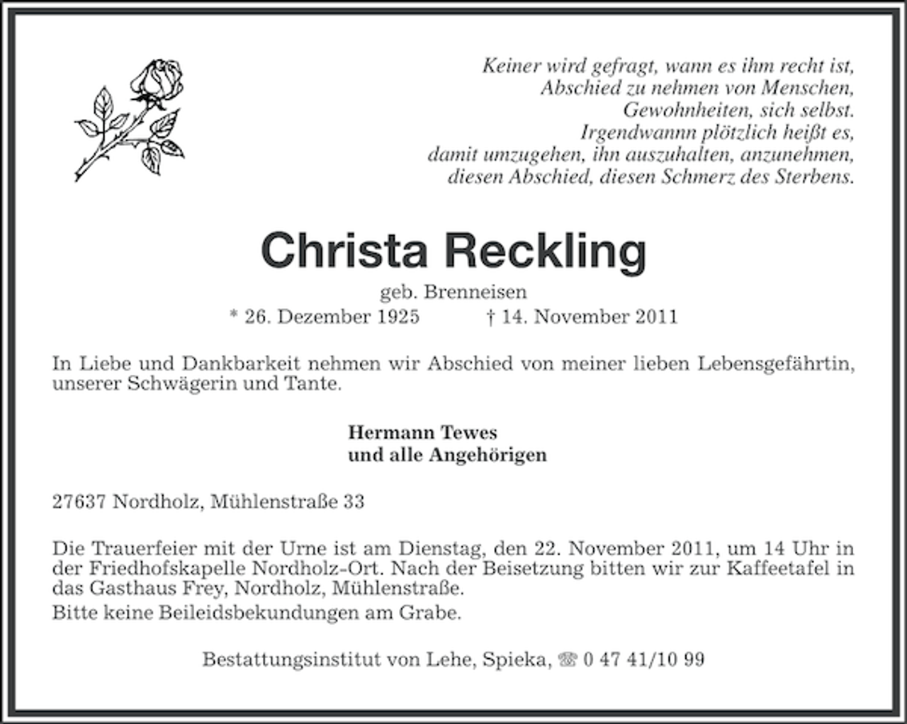 <p>Keiner wird gefragt, wann es ihm recht ist,<br />Abschied zu nehmen von Menschen,<br />Gewohnheiten, sich selbst.<br />Irgendwannn plötzlich heißt es,<br />damit umzugehen, ihn auszuhalten, anzunehmen,<br />diesen Abschied, diesen Schmerz des Sterbens.</p><p>Christa Reckling<br />geb. Brenneisen<br />* 26. Dezember 1925<br />† 14. November 2011<br />In Liebe und Dankbarkeit nehmen wir Abschied von meiner lieben Lebensgefährtin,<br />unserer Schwägerin und Tante.<br />Hermann Tewes<br />und alle Angehörigen<br />27637 Nordholz, Mühlenstraße 33<br />Die Trauerfeier mit der Urne ist am Dienstag, den 22. November 2011, um 14 Uhr in<br />der Friedhofskapelle Nordholz-Ort. Nach der Beisetzung bitten wir zur Kaffeetafel in<br />das Gasthaus Frey, Nordholz, Mühlenstraße.<br />Bitte keine Beileidsbekundungen am Grabe.<br />Bestattungsinstitut von Lehe, Spieka, 0 47 41/10 99</p>