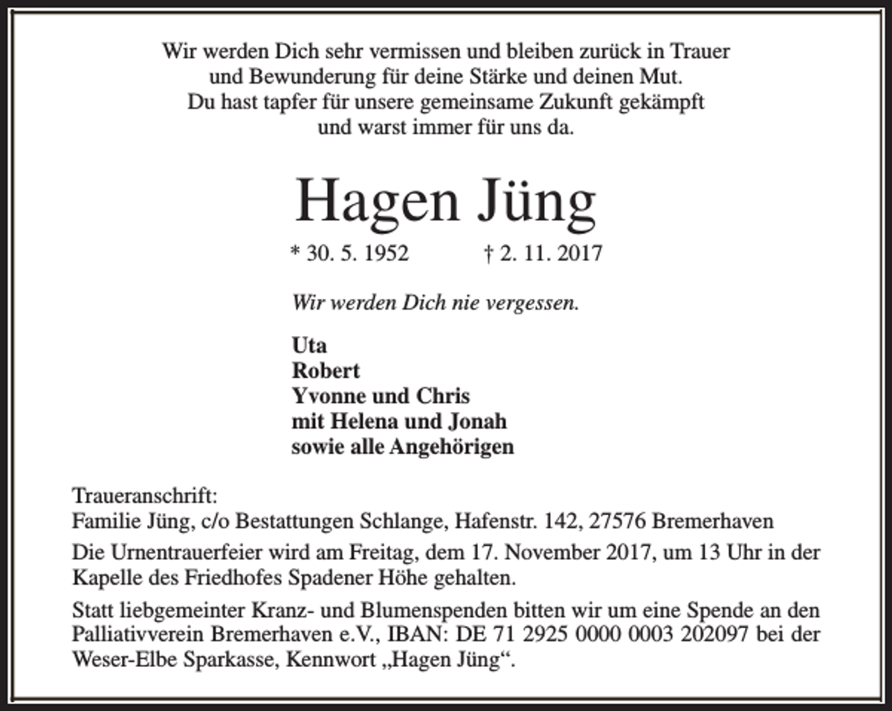 <p>Wir werden Dich sehr vermissen und bleiben zurück in Trauer<br />und Bewunderung für deine Stärke und deinen Mut.<br />Du hast tapfer für unsere gemeinsame Zukunft gekämpft<br />und warst immer für uns da.</p><p>Hagen Jüng</p><p>* 30. 5. 1952</p><p>† 2. 11. 2017</p><p>Wir werden Dich nie vergessen.<br />Uta<br />Robert<br />Yvonne und Chris<br />mit Helena und Jonah<br />sowie alle Angehörigen<br />Traueranschrift:<br />Familie Jüng, c/o Bestattungen Schlange, Hafenstr. 142, 27576 Bremerhaven<br />Die Urnentrauerfeier wird am Freitag, dem 17. November 2017, um 13 Uhr in der<br />Kapelle des Friedhofes Spadener Höhe gehalten.<br />Statt liebgemeinter Kranz- und Blumenspenden bitten wir um eine Spende an den<br />Palliativverein Bremerhaven e.V., IBAN: DE 71 2925 03 202097 bei der<br />Weser-Elbe Sparkasse, Kennwort „Hagen Jüng“.</p>