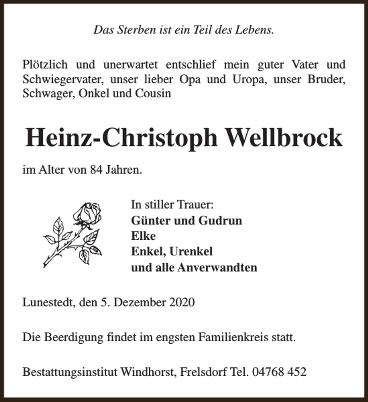 <p>Das Sterben ist ein Teil des Lebens.<br />Plötzlich und unerwartet entschlief mein guter Vater und<br />Schwiegervater, unser lieber Opa und Uropa, unser Bruder,<br />Schwager, Onkel und Cousin</p><p>Heinz-Christoph Wellbrock<br />im Alter von 84 Jahren.<br />In stiller Trauer:<br />Günter und Gudrun<br />Elke<br />Enkel, Urenkel<br />und alle Anverwandten<br />Lunestedt, den 5. Dezember 2020<br />Die Beerdigung findet im engsten Familienkreis statt.<br />Bestattungsinstitut Windhorst, Frelsdorf Tel. 04768 452</p>