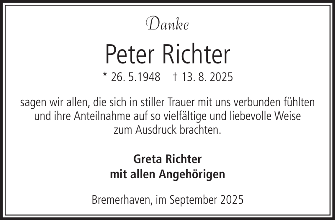 <p>Danke</p><p>Peter Richter</p><p>* 26. 5.1948 † 13. 8. 2025<br />sagen wir allen, die sich in stiller Trauer mit uns verbunden fühlten<br />und ihre Anteilnahme auf so vielfältige und liebevolle Weise<br />zum Ausdruck brachten.<br />Greta Richter<br />mit allen Angehörigen<br />Bremerhaven, im September 2025</p>