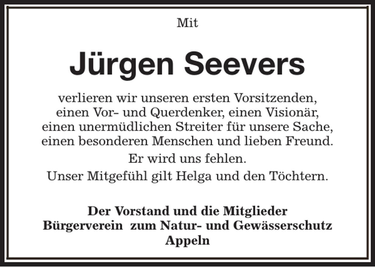 <p>Mit</p><p>Jürgen Seevers<br />verlieren wir unseren ersten Vorsitzenden,<br />einen Vor- und Querdenker, einen Visionär,<br />einen unermüdlichen Streiter für unsere Sache,<br />einen besonderen Menschen und lieben Freund.<br />Er wird uns fehlen.<br />Unser Mitgefühl gilt Helga und den Töchtern.<br />Der Vorstand und die Mitglieder<br />Bürgerverein zum Natur- und Gewässerschutz<br />Appeln</p>