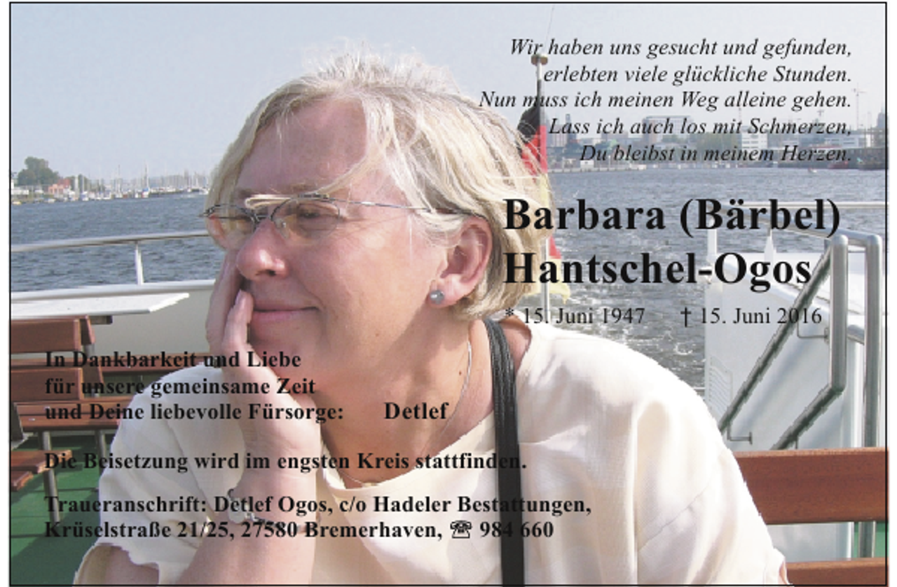 <p>Wir haben uns gesucht und gefunden,<br />erlebten viele glückliche Stunden.<br />Nun muss ich meinen Weg alleine gehen.<br />Lass ich auch los mit Schmerzen,<br />Du bleibst in meinem Herzen.</p>
<p>Barbara (Bärbel)<br />Hantschel-Ogos<br />* 15. Juni 1947<br />In Dankbarkeit und Liebe<br />für unsere gemeinsame Zeit<br />und Deine liebevolle Fürsorge:</p>
<p>Detlef</p>
<p>Die Beisetzung wird im engsten Kreis stattfinden.<br />Traueranschrift: Detlef Ogos, c/o Hadeler Bestattungen,<br />984 660<br />Krüselstraße 21/25, 27580 Bremerhaven,</p>
<p>† 15. Juni 2016</p>