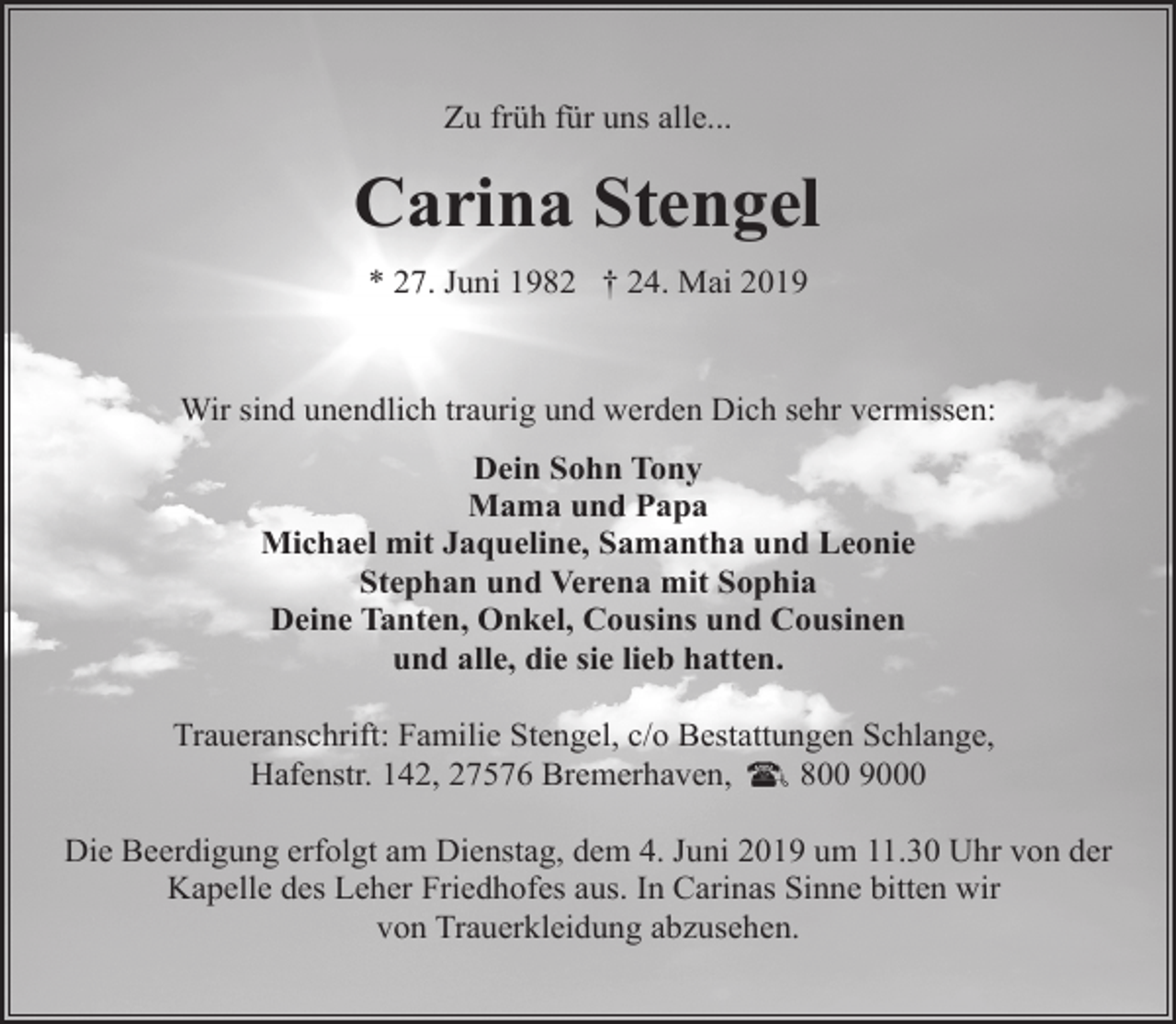 <p>Zu früh für uns alle...</p><p>Carina Stengel<br />* 27. Juni 1982 † 24. Mai 2019</p><p>Wir sind unendlich traurig und werden Dich sehr vermissen:<br />Dein Sohn Tony<br />Mama und Papa<br />Michael mit Jaqueline, Samantha und Leonie<br />Stephan und Verena mit Sophia<br />Deine Tanten, Onkel, Cousins und Cousinen<br />und alle, die sie lieb hatten.<br />Traueranschrift: Familie Stengel, c/o Bestattungen Schlange,<br />Hafenstr. 142, 27576 Bremerhaven,<br />800 9000<br />Die Beerdigung erfolgt am Dienstag, dem 4. Juni 2019 um 11.30 Uhr von der<br />Kapelle des Leher Friedhofes aus. In Carinas Sinne bitten wir<br />von Trauerkleidung abzusehen.</p>