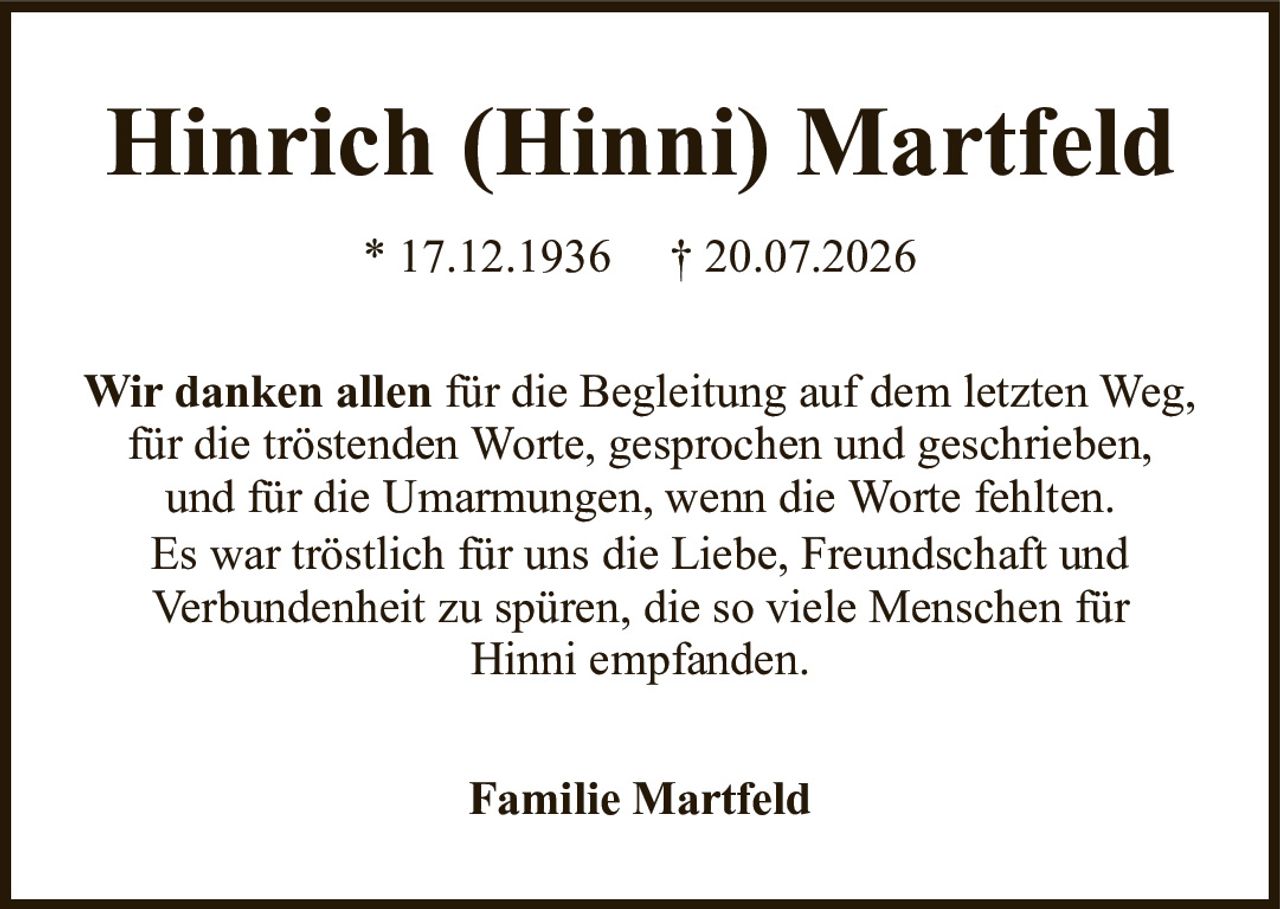 Hinrich (Hinni) Martfeld* 17.12.1936† 20.07.2026Familie MartfeldWir danken allenfür die Begleitung auf dem letzten Weg,für die tröstenden Worte, gesprochen und geschrieben,und für die Umarmungen, wenn die Worte fehlten.Es war tröstlich für uns die Liebe, Freundschaft undVerbundenheit zu spüren, die so viele Menschen fürHinni empfanden.