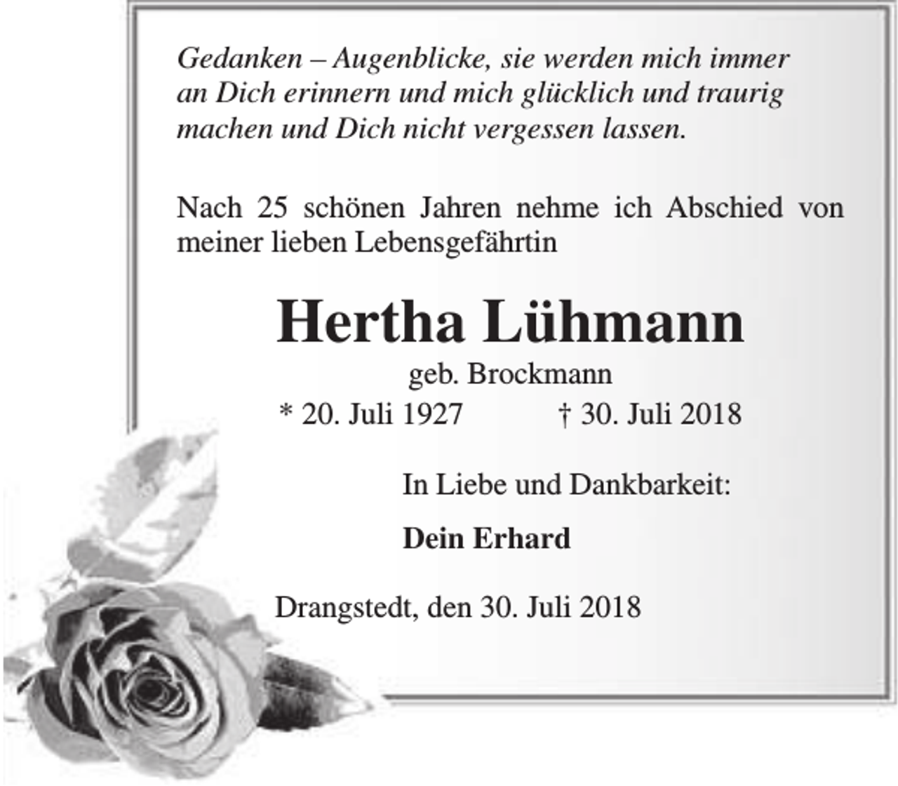 <p>Gedanken – Augenblicke, sie werden mich immer<br />an Dich erinnern und mich glücklich und traurig<br />machen und Dich nicht vergessen lassen.<br />Nach 25 schönen Jahren nehme ich Abschied von<br />meiner lieben Lebensgefährtin</p><p>Hertha Lühmann<br />geb. Brockmann<br />* 20. Juli 1927<br />† 30. Juli 2018<br />In Liebe und Dankbarkeit:<br />Dein Erhard<br />Drangstedt, den 30. Juli 2018</p>