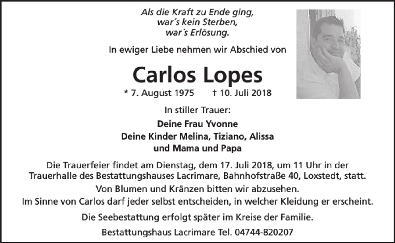 <p>Als die Kraft zu Ende ging,<br />war´s kein Sterben,<br />war´s Erlösung.<br />In ewiger Liebe nehmen wir Abschied von</p><p>Carlos Lopes</p><p>* 7. August 1975</p><p>† 10. Juli 2018</p><p>In stiller Trauer:<br />Deine Frau Yvonne<br />Deine Kinder Melina, Tiziano, Alissa<br />und Mama und Papa<br />Die Trauerfeier findet am Dienstag, dem 17. Juli 2018, um 11 Uhr in der<br />Trauerhalle des Bestattungshauses Lacrimare, Bahnhofstraße 40, Loxstedt, statt.<br />Von Blumen und Kränzen bitten wir abzusehen.<br />Im Sinne von Carlos darf jeder selbst entscheiden, in welcher Kleidung er erscheint.<br />Die Seebestattung erfolgt später im Kreise der Familie.<br />Bestattungshaus Lacrimare Tel. 04744-820207</p>