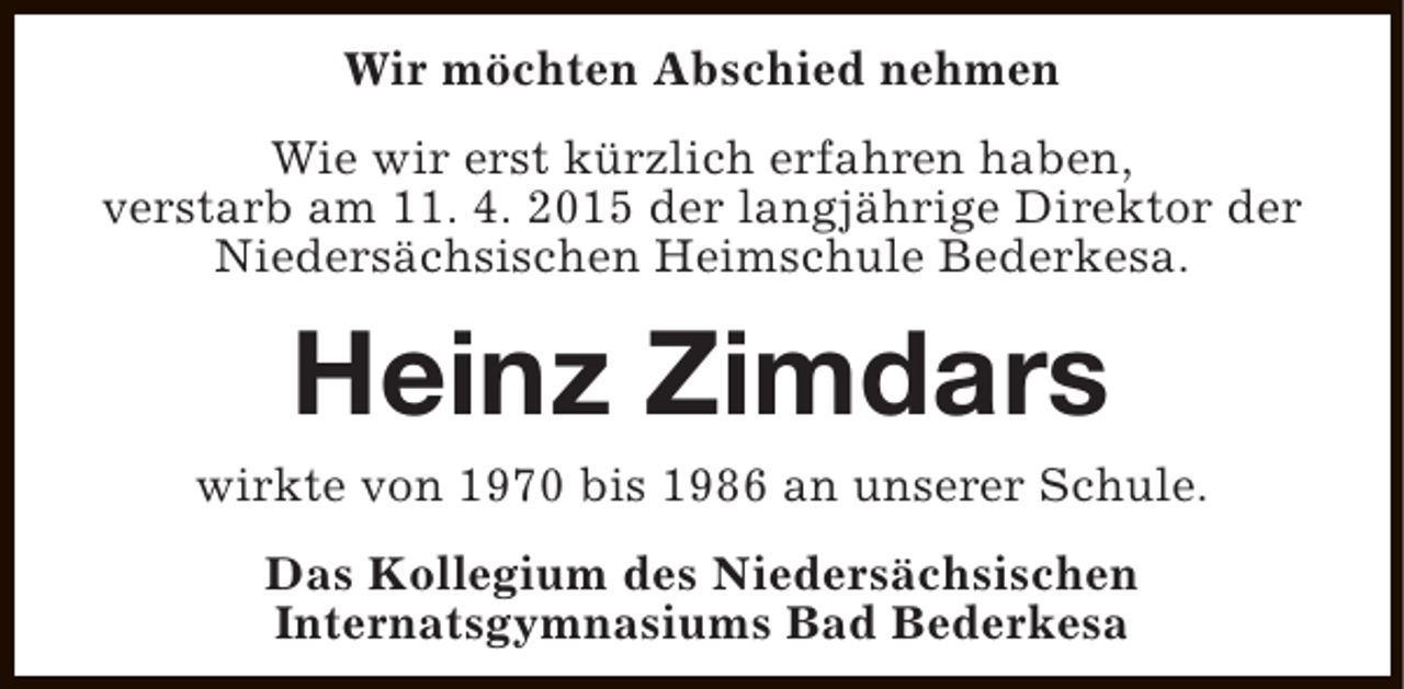 <p>Wir möchten Abschied nehmen<br />Wie wir erst kürzlich erfahren haben,<br />verstarb am 11. 4. 2015 der langjährige Direktor der<br />Niedersächsischen Heimschule Bederkesa.</p><p>Heinz Zimdars</p><p>wirkte von 1970 bis 1986 an unserer Schule.<br />Das Kollegium des Niedersächsischen<br />Internatsgymnasiums Bad Bederkesa</p>