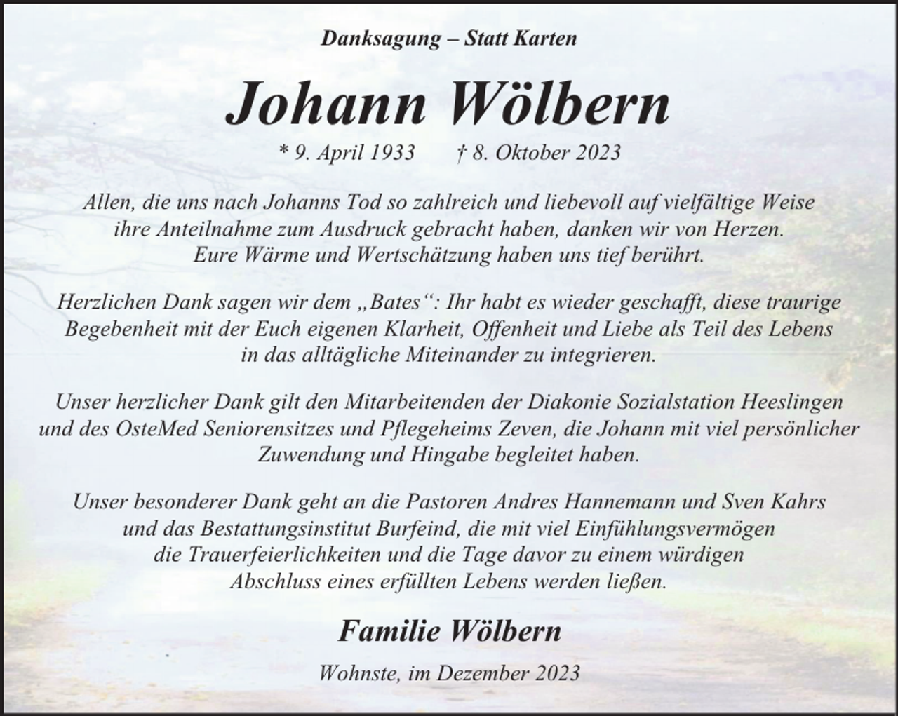<p>Danksagung – Statt Karten</p><p>Johann Wölbern<br />* 9. April 1933</p><p>† 8. Oktober 2023</p><p>Allen, die uns nach Johanns Tod so zahlreich und liebevoll auf vielfältige Weise<br />ihre Anteilnahme zum Ausdruck gebracht haben, danken wir von Herzen.<br />Eure Wärme und Wertschätzung haben uns tief berührt.<br />Herzlichen Dank sagen wir dem „Bates“: Ihr habt es wieder geschafft, diese traurige<br />Begebenheit mit der Euch eigenen Klarheit, Offenheit und Liebe als Teil des Lebens<br />in das alltägliche Miteinander zu integrieren.<br />Unser herzlicher Dank gilt den Mitarbeitenden der Diakonie Sozialstation Heeslingen<br />und des OsteMed Seniorensitzes und Pflegeheims Zeven, die Johann mit viel persönlicher<br />Zuwendung und Hingabe begleitet haben.<br />Unser besonderer Dank geht an die Pastoren Andres Hannemann und Sven Kahrs<br />und das Bestattungsinstitut Burfeind, die mit viel Einfühlungsvermögen<br />die Trauerfeierlichkeiten und die Tage davor zu einem würdigen<br />Abschluss eines erfüllten Lebens werden ließen.</p><p>Familie Wölbern<br />Wohnste, im Dezember 2023</p>