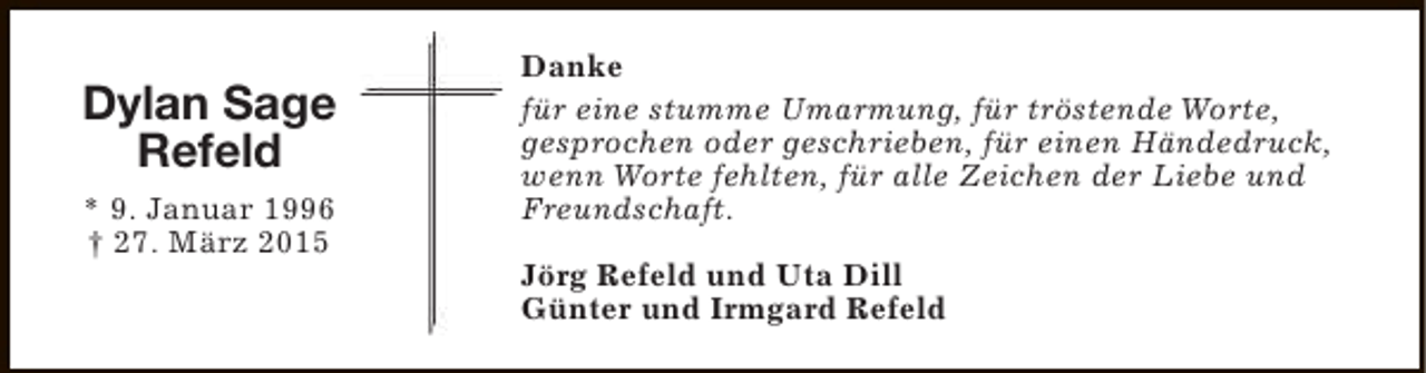 <p>Dylan Sage<br />Refeld<br />* 9. Januar 1996<br />† 27. März 2015</p><p>Danke<br />für eine stumme Umarmung, für tröstende Worte,<br />gesprochen oder geschrieben, für einen Händedruck,<br />wenn Worte fehlten, für alle Zeichen der Liebe und<br />Freundschaft.<br />Jörg Refeld und Uta Dill<br />Günter und Irmgard Refeld</p>