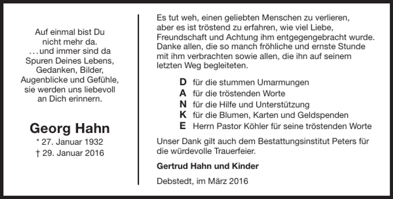 <p>Auf einmal bist Du<br />nicht mehr da.<br />. . . und immer sind da<br />Spuren Deines Lebens,<br />Gedanken, Bilder,<br />Augenblicke und Gefühle,<br />sie werden uns liebevoll<br />an Dich erinnern.</p><p>Georg Hahn<br />* 27. Januar 1932<br />† 29. Januar 2016</p><p>Es tut weh, einen geliebten Menschen zu verlieren,<br />aber es ist tröstend zu erfahren, wie viel Liebe,<br />Freundschaft und Achtung ihm entgegengebracht wurde.<br />Danke allen, die so manch fröhliche und ernste Stunde<br />mit ihm verbrachten sowie allen, die ihn auf seinem<br />letzten Weg begleiteten.</p><p>D<br />A<br />N<br />K<br />E</p><p>für die stummen Umarmungen<br />für die tröstenden Worte<br />für die Hilfe und Unterstützung<br />für die Blumen, Karten und Geldspenden<br />Herrn Pastor Köhler für seine tröstenden Worte</p><p>Unser Dank gilt auch dem Bestattungsinstitut Peters für<br />die würdevolle Trauerfeier.<br />Gertrud Hahn und Kinder<br />Debstedt, im März 2016</p>