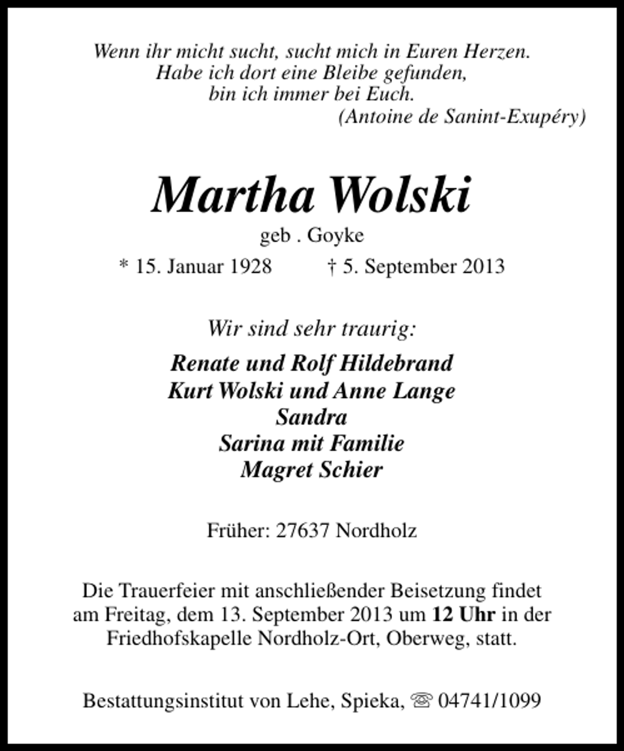 <p>Wenn ihr micht sucht, sucht mich in Euren Herzen.<br />Habe ich dort eine Bleibe gefunden,<br />bin ich immer bei Euch.<br />(Antoine de Sanint-Exupéry)</p><p>Martha Wolski</p><p>geb . Goyke<br />* 15. Januar 1928<br />† 5. September 2013</p><p>Wir sind sehr traurig:<br />Renate und Rolf Hildebrand<br />Kurt Wolski und Anne Lange<br />Sandra<br />Sarina mit Familie<br />Magret Schier<br />Früher: 27637 Nordholz<br />Die Trauerfeier mit anschließender Beisetzung findet<br />am Freitag, dem 13. September 2013 um 12 Uhr in der<br />Friedhofskapelle Nordholz-Ort, Oberweg, statt.<br />Bestattungsinstitut von Lehe, Spieka, s 04741/1099</p>
