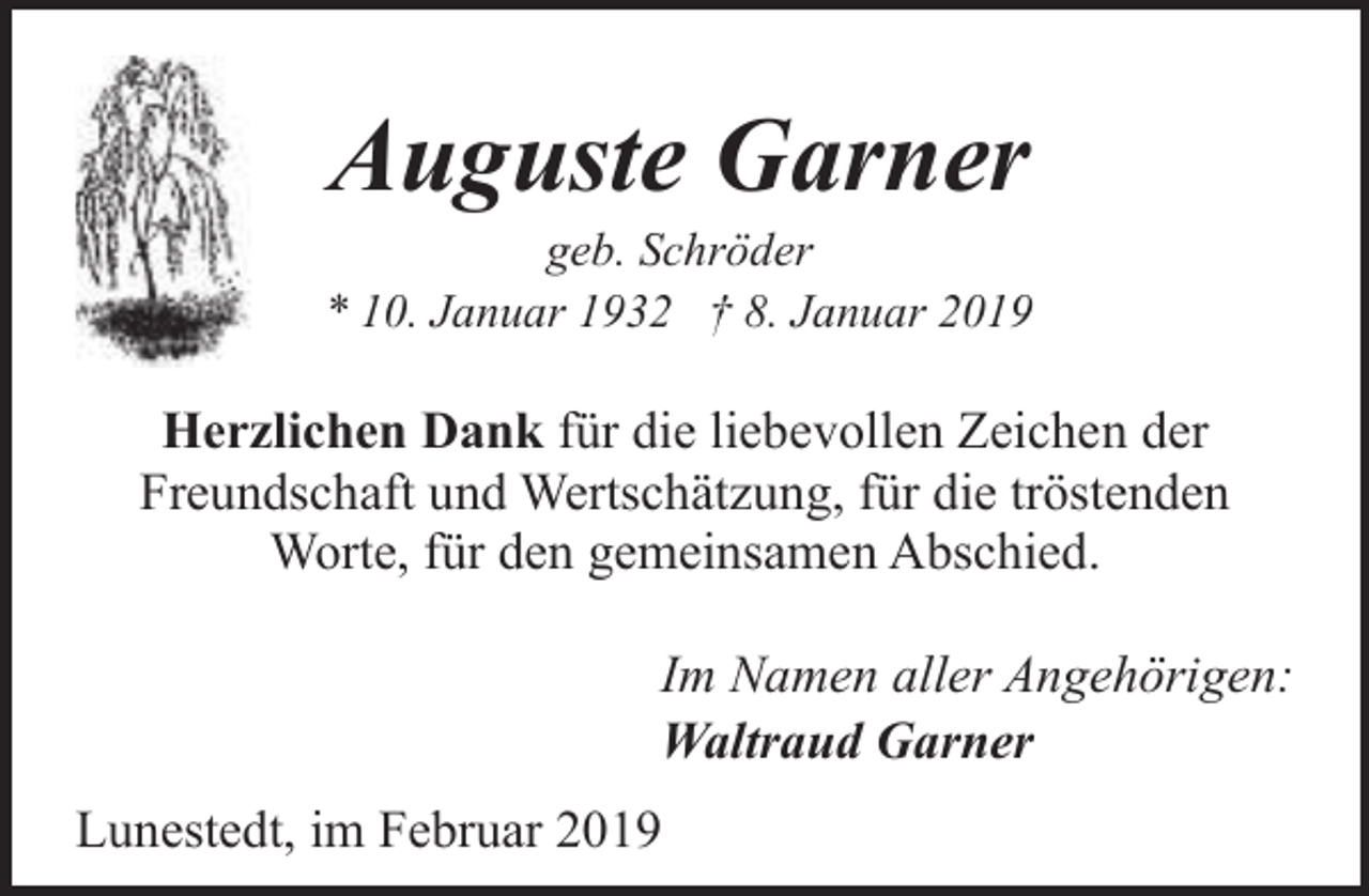 <p>Auguste Garner</p><p>geb. Schröder<br />* 10. Januar 1932 † 8. Januar 2019</p><p>Herzlichen Dank für die liebevollen Zeichen der<br />Freundschaft und Wertschätzung, für die tröstenden<br />Worte, für den gemeinsamen Abschied.<br />Im Namen aller Angehörigen:<br />Waltraud Garner<br />Lunestedt, im Februar 2019</p>