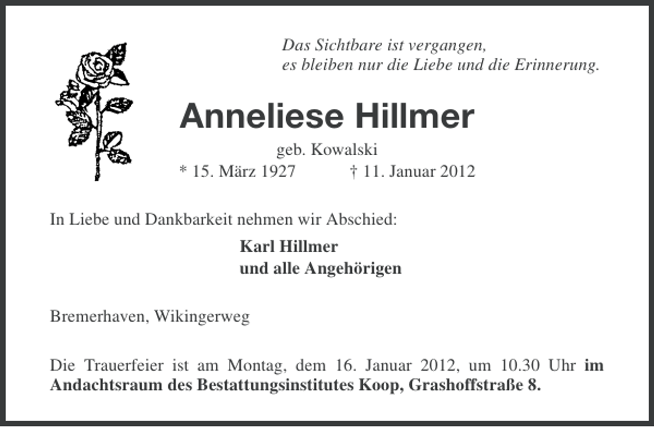 <p>Das Sichtbare ist vergangen,<br />es bleiben nur die Liebe und die Erinnerung.</p><p>Anneliese Hillmer<br />geb. Kowalski<br />* 15. März 1927<br />† 11. Januar 2012<br />In Liebe und Dankbarkeit nehmen wir Abschied:<br />Karl Hillmer<br />und alle Angehörigen<br />Bremerhaven, Wikingerweg<br />Die Trauerfeier ist am Montag, dem 16. Januar 2012, um 10.30 Uhr im<br />Andachtsraum des Bestattungsinstitutes Koop, Grashoffstraße 8.</p>