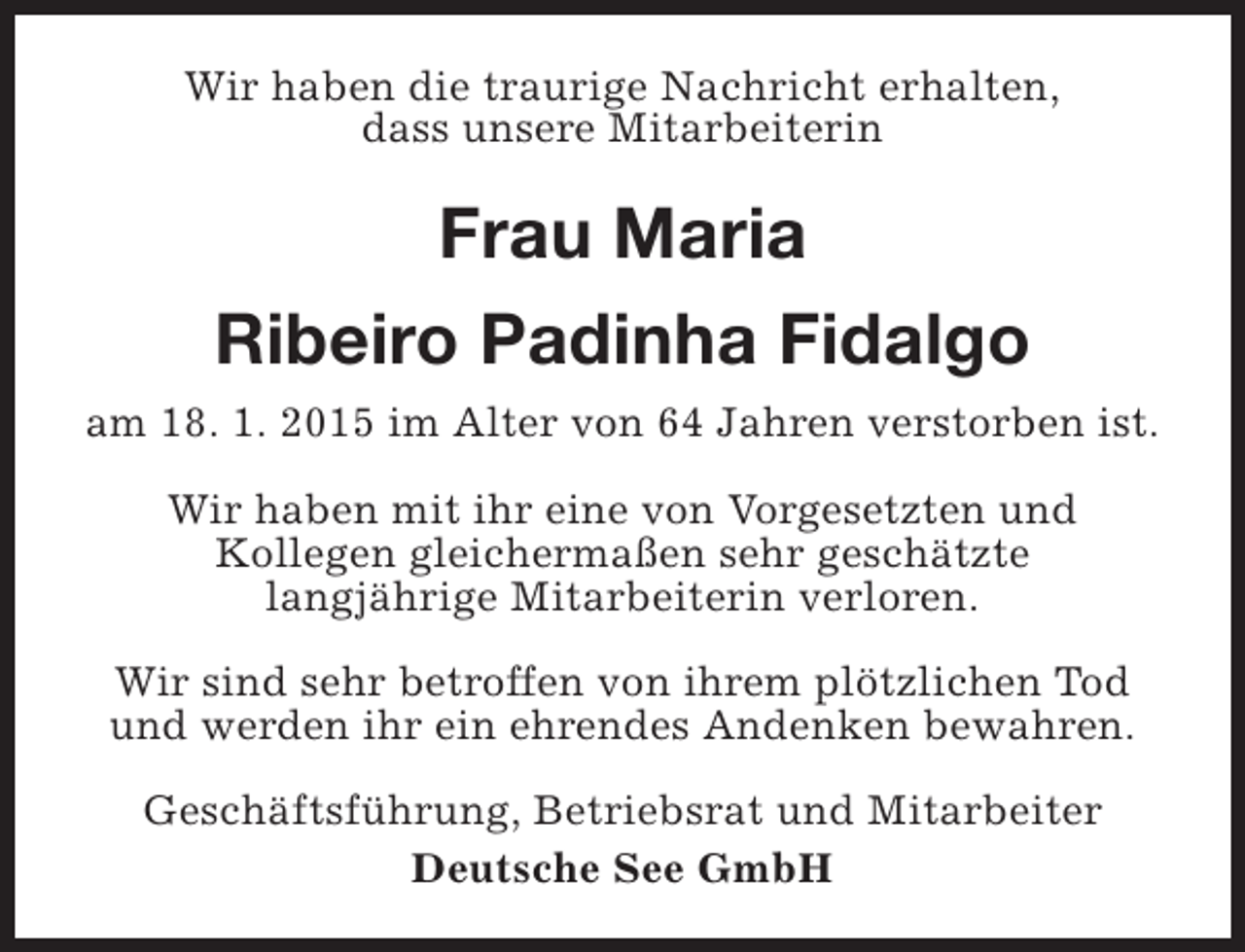 <p>Wir haben die traurige Nachricht erhalten,<br />dass unsere Mitarbeiterin</p><p>Frau Maria<br />Ribeiro Padinha Fidalgo<br />am 18. 1. 2015 im Alter von 64 Jahren verstorben ist.<br />Wir haben mit ihr eine von Vorgesetzten und<br />Kollegen gleichermaßen sehr geschätzte<br />langjährige Mitarbeiterin verloren.<br />Wir sind sehr betroffen von ihrem plötzlichen Tod<br />und werden ihr ein ehrendes Andenken bewahren.<br />Geschäftsführung, Betriebsrat und Mitarbeiter<br />Deutsche See GmbH</p>
