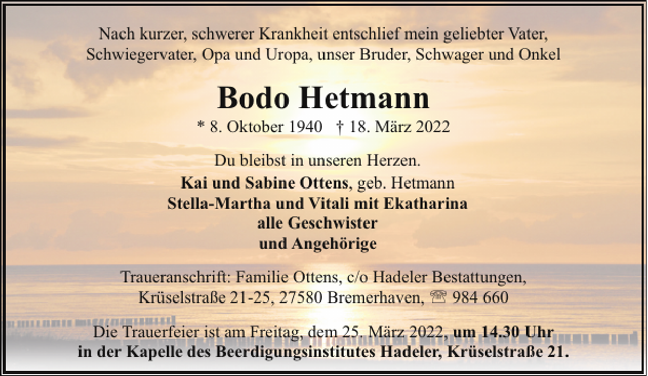 <p>Nach kurzer, schwerer Krankheit entschlief mein geliebter Vater,<br />Schwiegervater, Opa und Uropa, unser Bruder, Schwager und Onkel</p><p>Bodo Hetmann</p><p>* 8. Oktober 1940 † 18. März 2022<br />Du bleibst in unseren Herzen.<br />Kai und Sabine Ottens, geb. Hetmann<br />Stella-Martha und Vitali mit Ekatharina<br />alle Geschwister<br />und Angehörige<br />Traueranschrift: Familie Ottens, c/o Hadeler Bestattungen,<br />Krüselstraße 21-25, 27580 Bremerhaven, ' 984 660<br />Die Trauerfeier ist am Freitag, dem 25. März 2022, um 14.30 Uhr<br />in der Kapelle des Beerdigungsinstitutes Hadeler, Krüselstraße 21.</p>