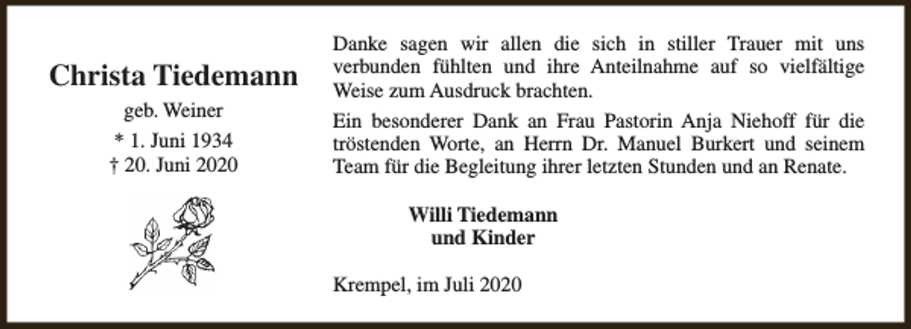 <p>Christa Tiedemann<br />geb. Weiner<br />* 1. Juni 1934<br />† 20. Juni 2020</p><p>Danke sagen wir allen die sich in stiller Trauer mit uns<br />verbunden fühlten und ihre Anteilnahme auf so vielfältige<br />Weise zum Ausdruck brachten.<br />Ein besonderer Dank an Frau Pastorin Anja Niehoff für die<br />tröstenden Worte, an Herrn Dr. Manuel Burkert und seinem<br />Team für die Begleitung ihrer letzten Stunden und an Renate.<br />Willi Tiedemann<br />und Kinder<br />Krempel, im Juli 2020</p>
