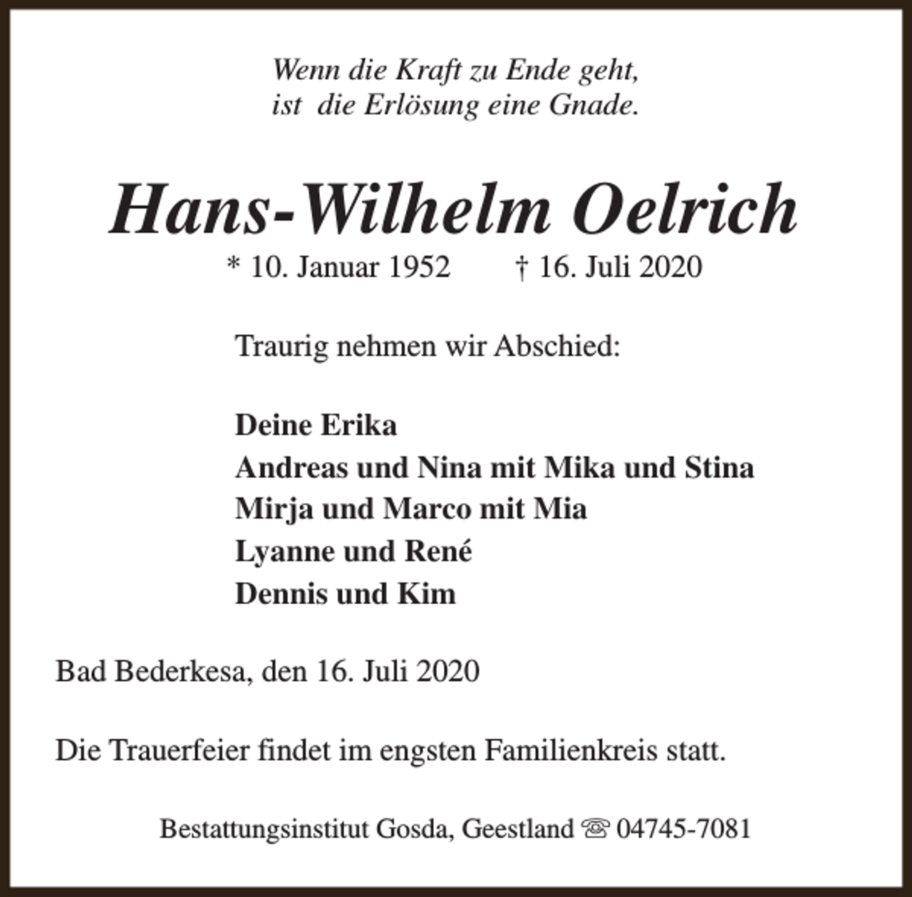 <p>Wenn die Kraft zu Ende geht,<br />ist die Erlösung eine Gnade.</p><p>Hans-Wilhelm Oelrich<br />* 10. Januar 1952</p><p>† 16. Juli 2020</p><p>Traurig nehmen wir Abschied:<br />Deine Erika<br />Andreas und Nina mit Mika und Stina<br />Mirja und Marco mit Mia<br />Lyanne und René<br />Dennis und Kim<br />Bad Bederkesa, den 16. Juli 2020<br />Die Trauerfeier findet im engsten Familienkreis statt.<br />Bestattungsinstitut Gosda, Geestland s 04745-7081</p>
