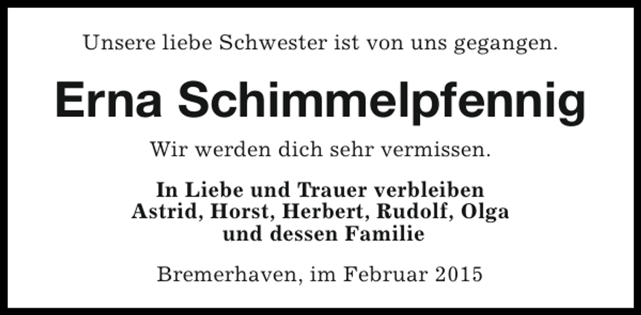 <p>Unsere liebe Schwester ist von uns gegangen.</p><p>Erna Schimmelpfennig<br />Wir werden dich sehr vermissen.<br />In Liebe und Trauer verbleiben<br />Astrid, Horst, Herbert, Rudolf, Olga<br />und dessen Familie<br />Bremerhaven, im Februar 2015</p>