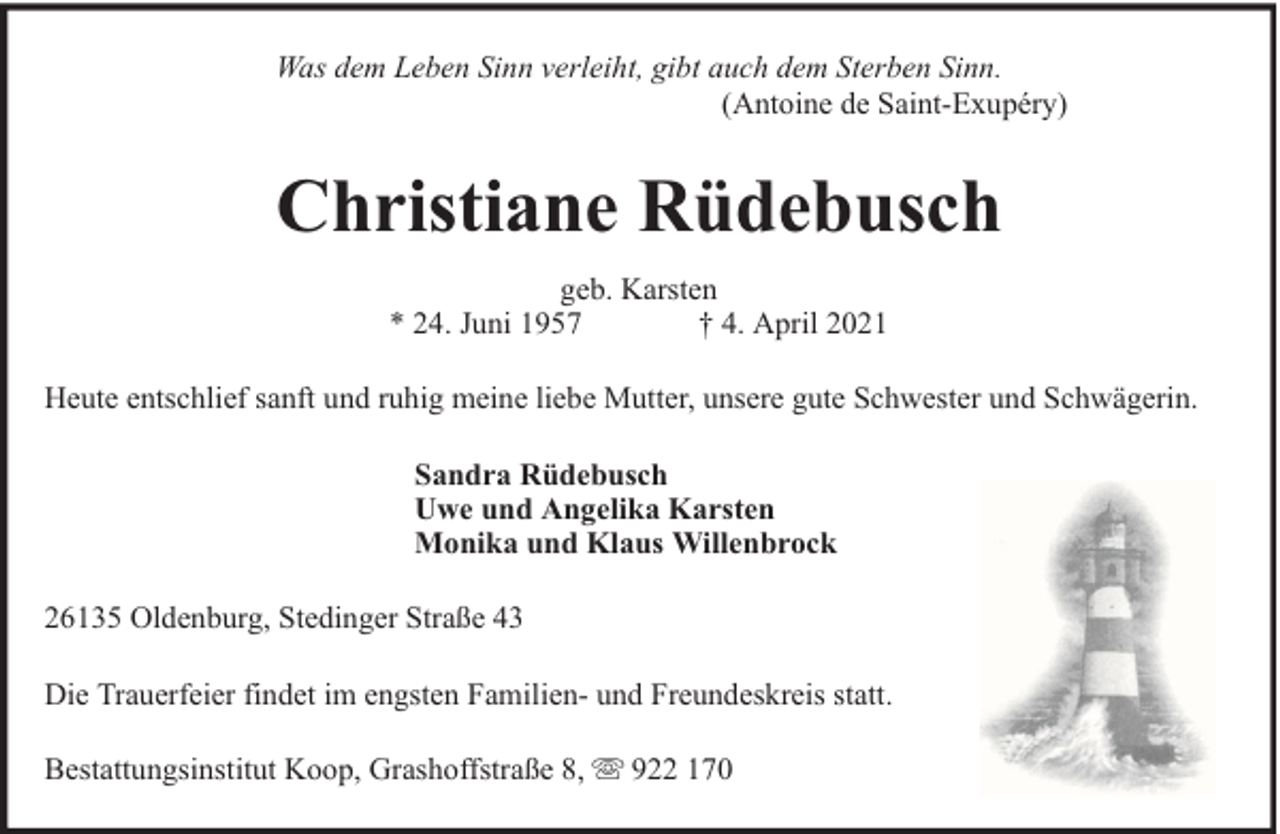<p>Was dem Leben Sinn verleiht, gibt auch dem Sterben Sinn.<br />(Antoine de Saint-Exupéry)</p><p>Christiane Rüdebusch<br />geb. Karsten<br />* 24. Juni 1957<br />† 4. April 2021<br />Heute entschlief sanft und ruhig meine liebe Mutter, unsere gute Schwester und Schwägerin.<br />Sandra Rüdebusch<br />Uwe und Angelika Karsten<br />Monika und Klaus Willenbrock<br />26135 Oldenburg, Stedinger Straße 43<br />Die Trauerfeier findet im engsten Familien- und Freundeskreis statt.<br />Bestattungsinstitut Koop, Grashoffstraße 8,</p><p>922 170</p>