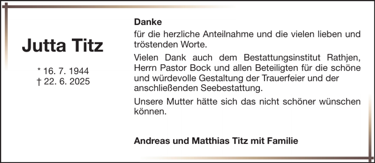 <p>Jutta Titz<br />* 16. 7. 1944<br />† 22. 6. 2025</p><p>Danke<br />für die herzliche Anteilnahme und die vielen lieben und<br />tröstenden Worte.<br />Vielen Dank auch dem Bestattungsinstitut Rathjen,<br />Herrn Pastor Bock und allen Beteiligten für die schöne<br />und würdevolle Gestaltung der Trauerfeier und der<br />anschließenden Seebestattung.<br />Unsere Mutter hätte sich das nicht schöner wünschen<br />können.<br />Andreas und Matthias Titz mit Familie</p>