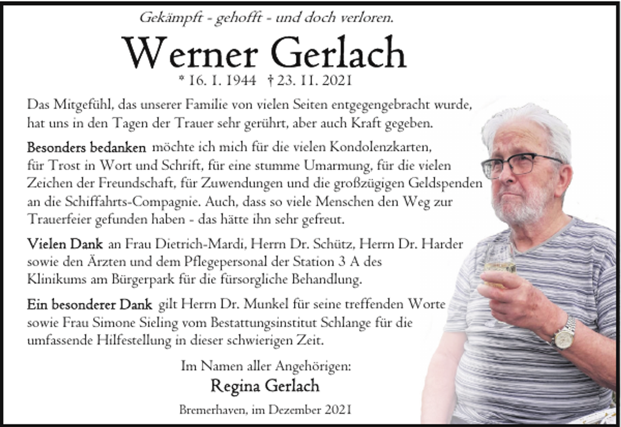 <p>Gekämpft - gehofft - und doch verloren.<br />* 16. 1. 1944 † 23. 11. 2021<br />Das Mitgefühl, das unserer Familie von vielen Seiten entgegengebracht wurde,<br />hat uns in den Tagen der Trauer sehr gerührt, aber auch Kraft gegeben.<br />möchte ich mich für die vielen Kondolenzkarten,<br />für Trost in Wort und Schrift, für eine stumme Umarmung, für die vielen<br />Zeichen der Freundschaft, für Zuwendungen und die großzügigen Geldspenden<br />an die Schiffahrts-Compagnie. Auch, dass so viele Menschen den Weg zur<br />Trauerfeier gefunden haben - das hätte ihn sehr gefreut.<br />an Frau Dietrich-Mardi, Herrn Dr. Schütz, Herrn Dr. Harder<br />sowie den Ärzten und dem Pflegepersonal der Station 3 A des<br />Klinikums am Bürgerpark für die fürsorgliche Behandlung.<br />gilt Herrn Dr. Munkel für seine treffenden Worte<br />sowie Frau Simone Sieling vom Bestattungsinstitut Schlange für die<br />umfassende Hilfestellung in dieser schwierigen Zeit.<br />Im Namen aller Angehörigen:<br />Bremerhaven, im Dezember 2021</p>