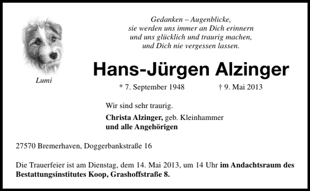 <p>Gedanken – Augenblicke,<br />sie werden uns immer an Dich erinnern<br />und uns glücklich und traurig machen,<br />und Dich nie vergessen lassen.</p><p>Lumi</p><p>Hans-Jürgen Alzinger<br />* 7. September 1948</p><p>† 9. Mai 2013</p><p>Wir sind sehr traurig.<br />Christa Alzinger, geb. Kleinhammer<br />und alle Angehörigen<br />27570 Bremerhaven, Doggerbankstraße 16<br />Die Trauerfeier ist am Dienstag, dem 14. Mai 2013, um 14 Uhr im Andachtsraum des<br />Bestattungsinstitutes Koop, Grashoffstraße 8.</p>