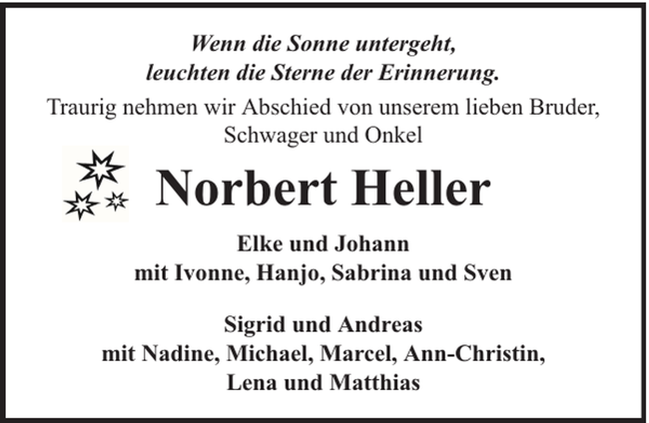<p>Wenn die Sonne untergeht,<br />leuchten die Sterne der Erinnerung.<br />Traurig nehmen wir Abschied von unserem lieben Bruder,<br />Schwager und Onkel</p><p>Norbert Heller<br />Elke und Johann<br />mit Ivonne, Hanjo, Sabrina und Sven<br />Sigrid und Andreas<br />mit Nadine, Michael, Marcel, Ann-Christin,<br />Lena und Matthias</p>