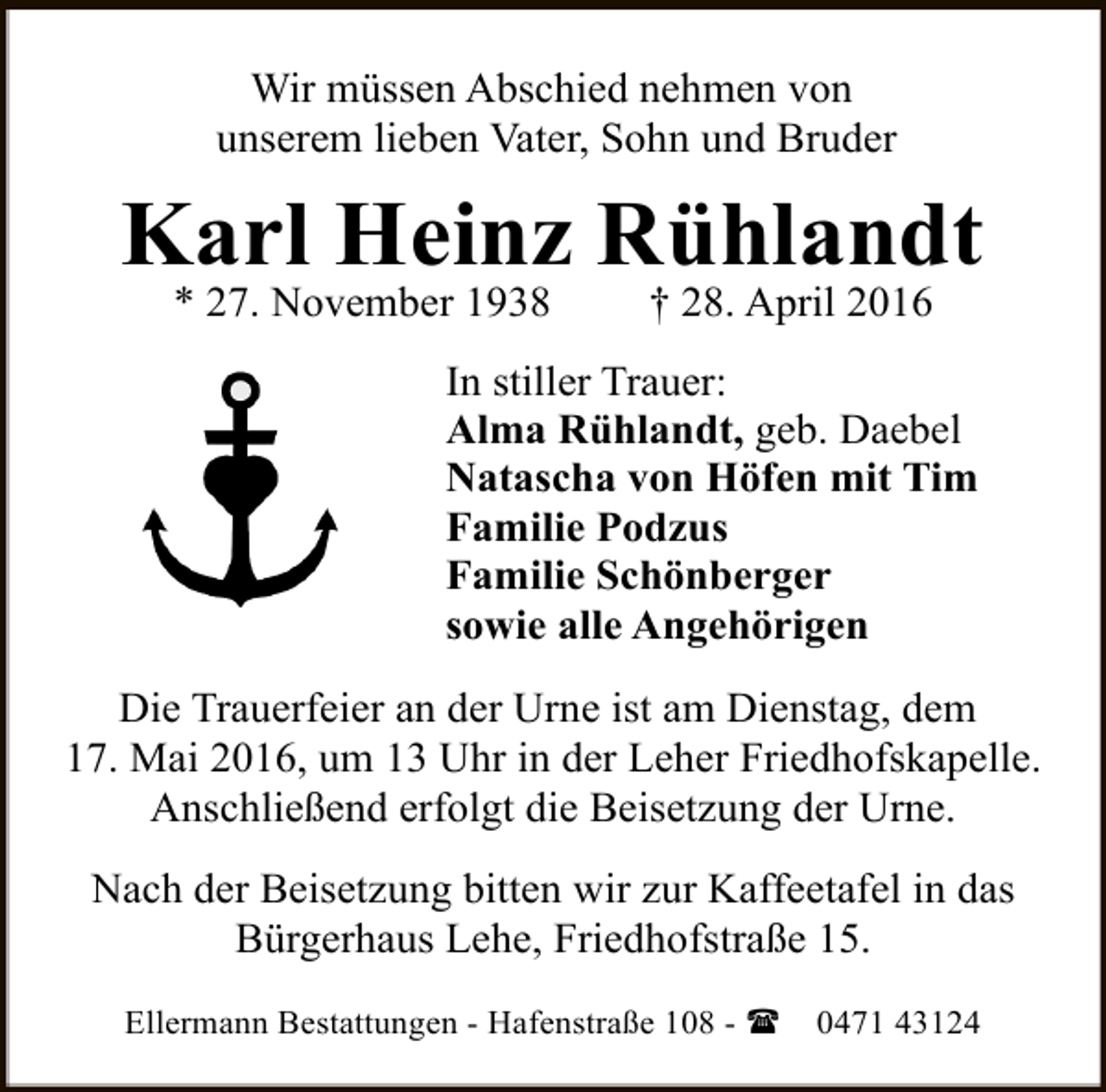 <p>Wir müssen Abschied nehmen von<br />unserem lieben Vater, Sohn und Bruder</p><p>Karl Heinz Rühlandt<br />* 27. November 1938</p><p>† 28. April 2016</p><p>In stiller Trauer:<br />Alma Rühlandt, geb. Daebel<br />Natascha von Höfen mit Tim<br />Familie Podzus<br />Familie Schönberger<br />sowie alle Angehörigen<br />Die Trauerfeier an der Urne ist am Dienstag, dem<br />17. Mai 2016, um 13 Uhr in der Leher Friedhofskapelle.<br />Anschließend erfolgt die Beisetzung der Urne.<br />Nach der Beisetzung bitten wir zur Kaffeetafel in das<br />Bürgerhaus Lehe, Friedhofstraße 15.<br />Ellermann Bestattungen - Hafenstraße 108 - (</p><p>0471 43124</p>