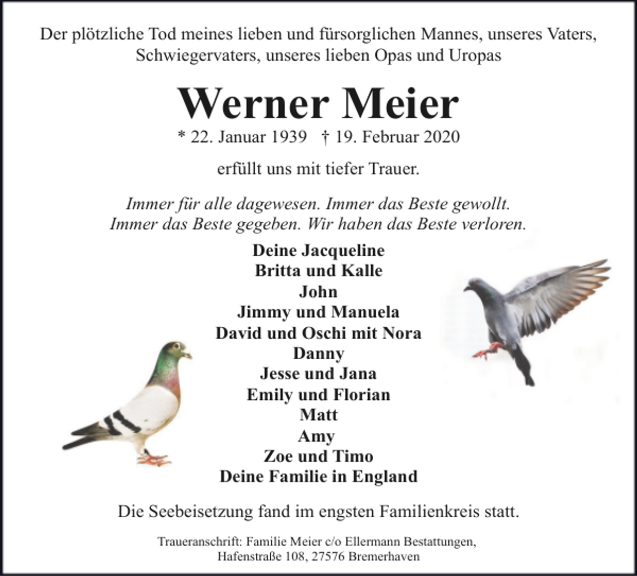 <p>Der plötzliche Tod meines lieben und fürsorglichen Mannes, unseres Vaters,<br />Schwiegervaters, unseres lieben Opas und Uropas</p><p>Werner Meier</p><p>* 22. Januar 1939 † 19. Februar 2020<br />erfüllt uns mit tiefer Trauer.<br />Immer für alle dagewesen. Immer das Beste gewollt.<br />Immer das Beste gegeben. Wir haben das Beste verloren.<br />Deine Jacqueline<br />Britta und Kalle<br />John<br />Jimmy und Manuela<br />David und Oschi mit Nora<br />Danny<br />Jesse und Jana<br />Emily und Florian<br />Matt<br />Amy<br />Zoe und Timo<br />Deine Familie in England<br />Die Seebeisetzung fand im engsten Familienkreis statt.<br />Traueranschrift: Familie Meier c/o Ellermann Bestattungen,<br />Hafenstraße 108, 27576 Bremerhaven</p>