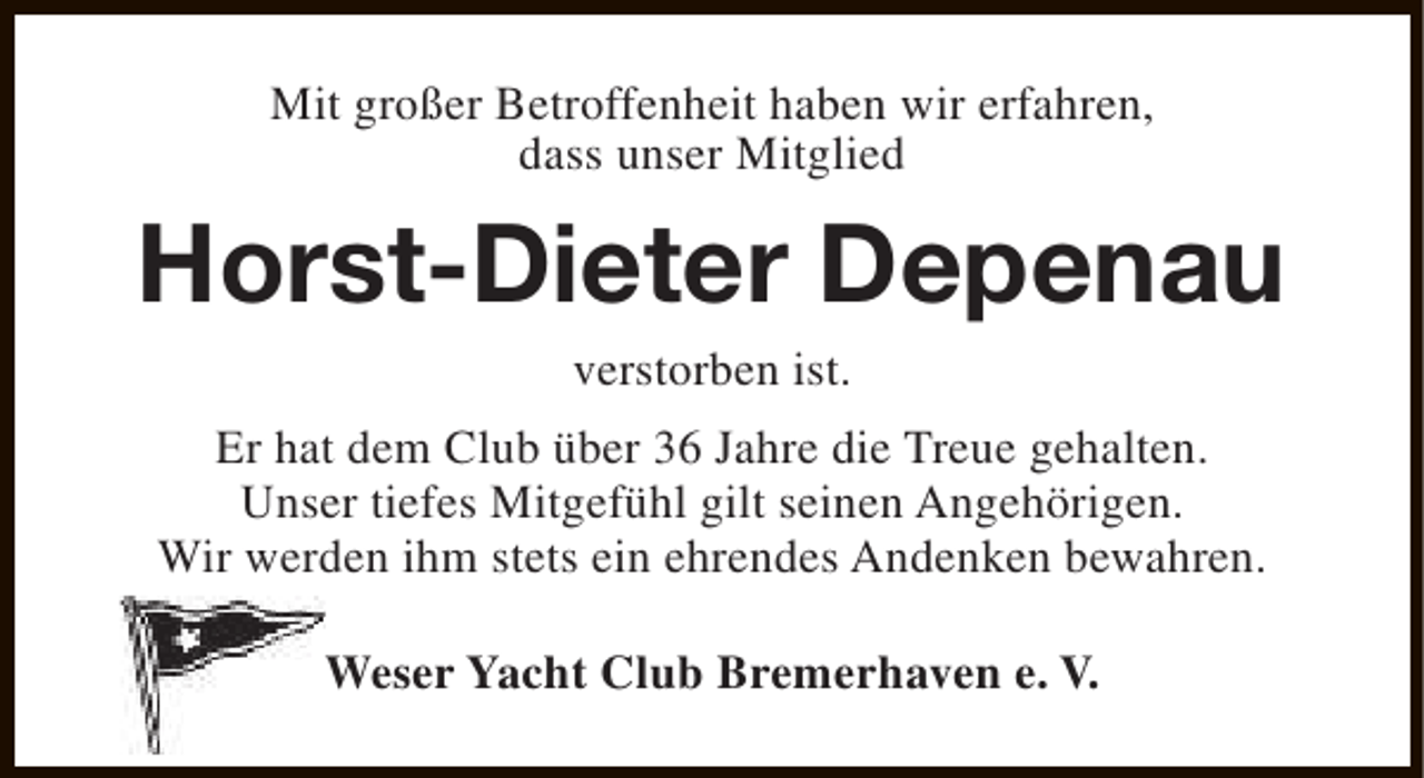 <p>Mit großer Betroffenheit haben wir erfahren,<br />dass unser Mitglied</p><p>Horst-Dieter Depenau<br />verstorben ist.</p><p>Er hat dem Club über 36 Jahre die Treue gehalten.<br />Unser tiefes Mitgefühl gilt seinen Angehörigen.<br />Wir werden ihm stets ein ehrendes Andenken bewahren.<br />Weser Yacht Club Bremerhaven e. V.</p>
