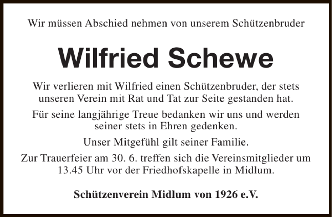 <p>Wir müssen Abschied nehmen von unserem Schützenbruder</p><p>Wilfried Schewe<br />Wir verlieren mit Wilfried einen Schützenbruder, der stets<br />unseren Verein mit Rat und Tat zur Seite gestanden hat.<br />Für seine langjährige Treue bedanken wir uns und werden<br />seiner stets in Ehren gedenken.<br />Unser Mitgefühl gilt seiner Familie.<br />Zur Trauerfeier am 30. 6. treffen sich die Vereinsmitglieder um<br />13.45 Uhr vor der Friedhofskapelle in Midlum.<br />Schützenverein Midlum von 1926 e.V.</p>