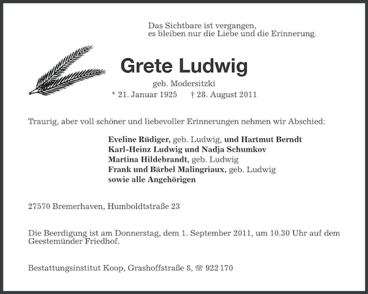 <p>Das Sichtbare ist vergangen,<br />es bleiben nur die Liebe und die Erinnerung.</p><p>Grete Ludwig<br />geb. Modersitzki<br />* 21. Januar 1925<br />† 28. August 2011<br />Traurig, aber voll schöner und liebevoller Erinnerungen nehmen wir Abschied:<br />Eveline Rüdiger, geb. Ludwig, und Hartmut Berndt<br />Karl-Heinz Ludwig und Nadja Schumkov<br />Martina Hildebrandt, geb. Ludwig<br />Frank und Bärbel Malingriaux, geb. Ludwig<br />sowie alle Angehörigen<br />27570 Bremerhaven, Humboldtstraße 23<br />Die Beerdigung ist am Donnerstag, dem 1. September 2011, um 10.30 Uhr auf dem<br />Geestemünder Friedhof.<br />Bestattungsinstitut Koop, Grashoffstraße 8, 922 170</p>