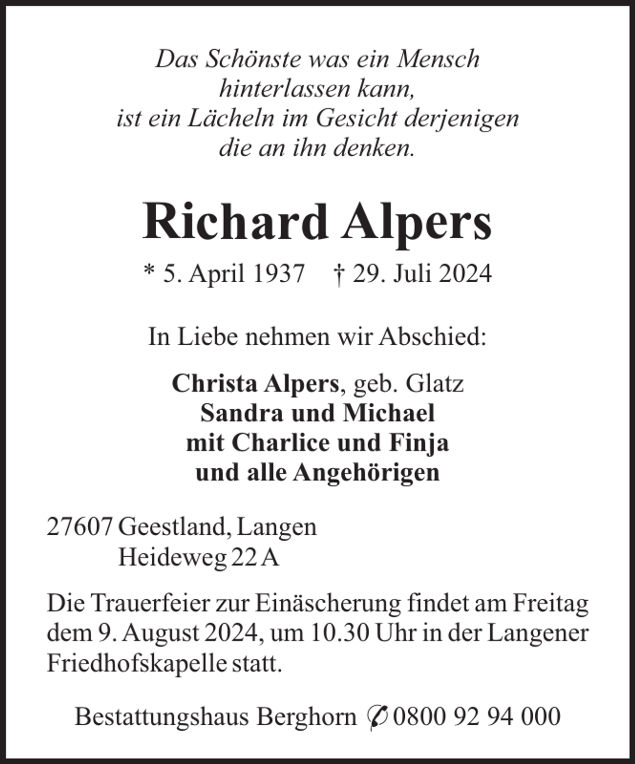 <p>Das Schönste was ein Mensch<br />hinterlassen kann,<br />ist ein Lächeln im Gesicht derjenigen<br />die an ihn denken.</p><p>Richard Alpers<br />* 5. April 1937</p><p>† 29. Juli 2024</p><p>In Liebe nehmen wir Abschied:<br />Christa Alpers, geb. Glatz<br />Sandra und Michael<br />mit Charlice und Finja<br />und alle Angehörigen<br />27607 Geestland, Langen<br />Heideweg 22A<br />Die Trauerfeier zur Einäscherung findet am Freitag<br />dem 9. August 2024, um 10.30 Uhr in der Langener<br />Friedhofskapelle statt.<br />Bestattungshaus Berghorn * 0800 92 94 000</p>