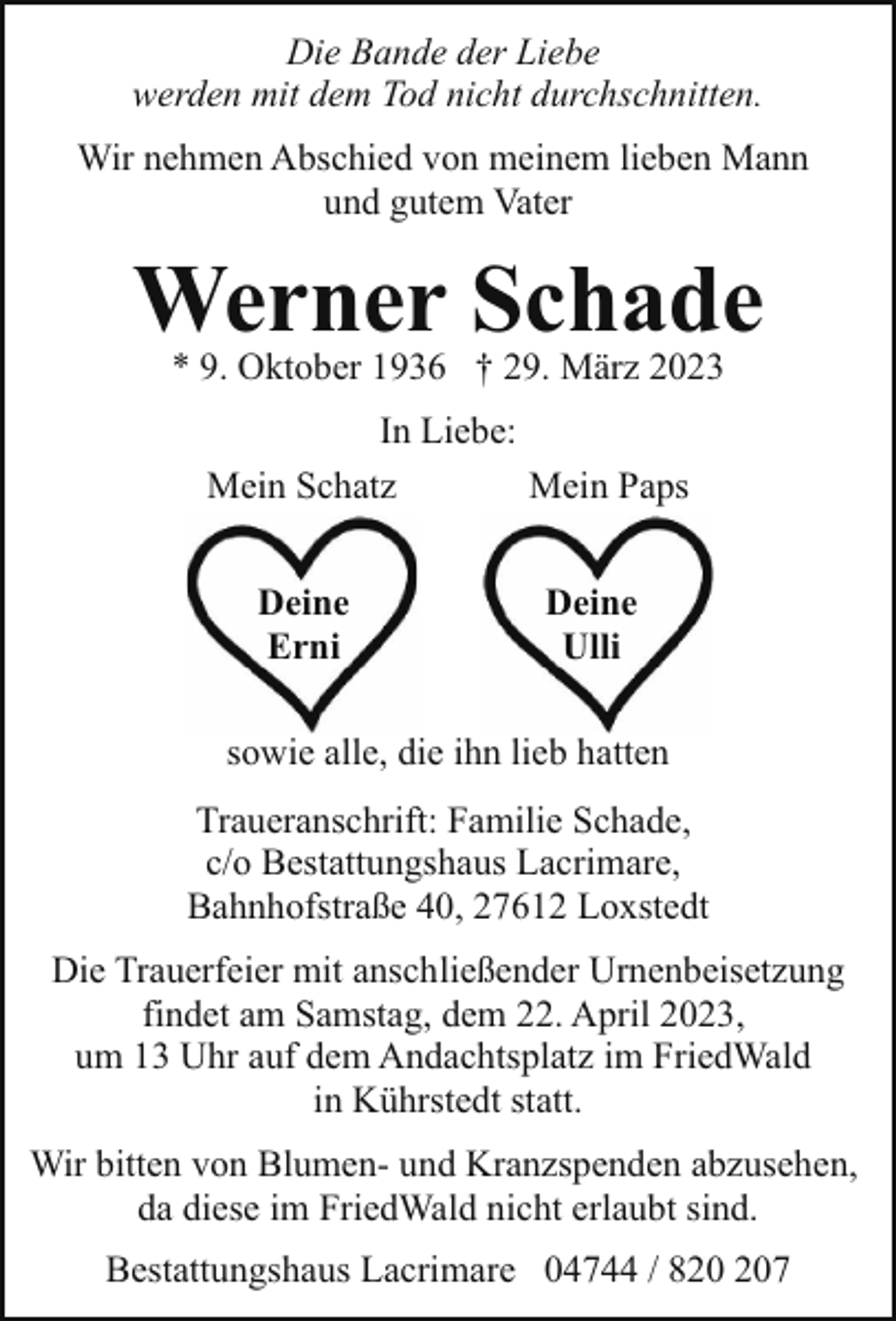 <p>Die Bande der Liebe<br />werden mit dem Tod nicht durchschnitten.<br />Wir nehmen Abschied von meinem lieben Mann<br />und gutem Vater</p><p>Werner Schade<br />* 9. Oktober 1936 † 29. März 2023<br />In Liebe:<br />Mein Schatz<br />Mein Paps<br />Deine<br />Erni</p><p>Deine<br />Ulli</p><p>sowie alle, die ihn lieb hatten<br />Traueranschrift: Familie Schade,<br />c/o Bestattungshaus Lacrimare,<br />Bahnhofstraße 40, 27612 Loxstedt<br />Die Trauerfeier mit anschließender Urnenbeisetzung<br />findet am Samstag, dem 22. April 2023,<br />um 13 Uhr auf dem Andachtsplatz im FriedWald<br />in Kührstedt statt.<br />Wir bitten von Blumen- und Kranzspenden abzusehen,<br />da diese im FriedWald nicht erlaubt sind.<br />Bestattungshaus Lacrimare 04744 / 87</p>
