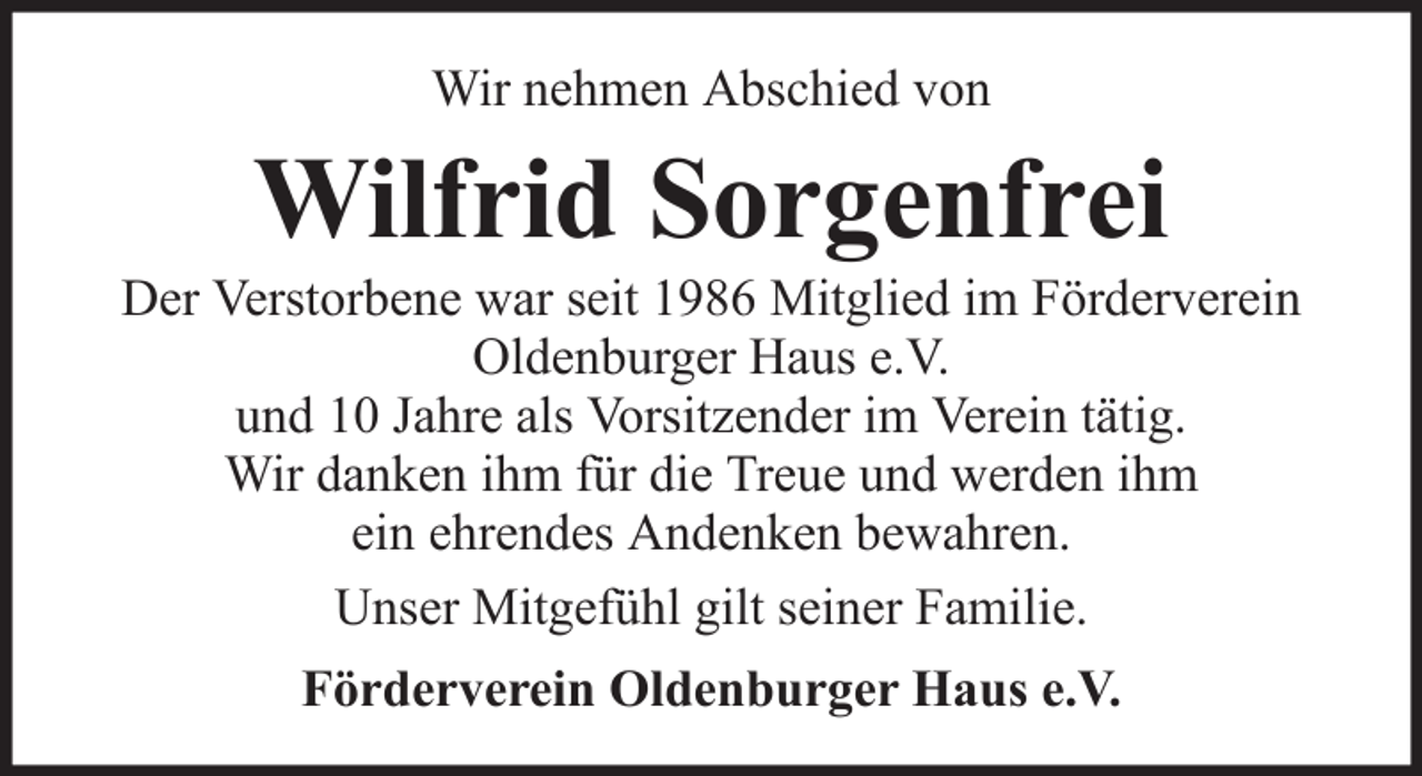 <p>Wir nehmen Abschied von</p><p>Wilfrid Sorgenfrei<br />Der Verstorbene war seit 1986 Mitglied im Förderverein<br />Oldenburger Haus e.V.<br />und 10 Jahre als Vorsitzender im Verein tätig.<br />Wir danken ihm für die Treue und werden ihm<br />ein ehrendes Andenken bewahren.<br />Unser Mitgefühl gilt seiner Familie.<br />Förderverein Oldenburger Haus e.V.</p>