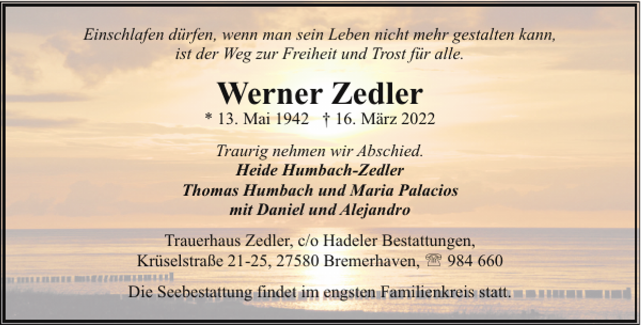 <p>Einschlafen dürfen, wenn man sein Leben nicht mehr gestalten kann,<br />ist der Weg zur Freiheit und Trost für alle.</p><p>Werner Zedler</p><p>* 13. Mai 1942 † 16. März 2022<br />Traurig nehmen wir Abschied.<br />Heide Humbach-Zedler<br />Thomas Humbach und Maria Palacios<br />mit Daniel und Alejandro<br />Trauerhaus Zedler, c/o Hadeler Bestattungen,<br />Krüselstraße 21-25, 27580 Bremerhaven, ' 984 660<br />Die Seebestattung findet im engsten Familienkreis statt.</p>