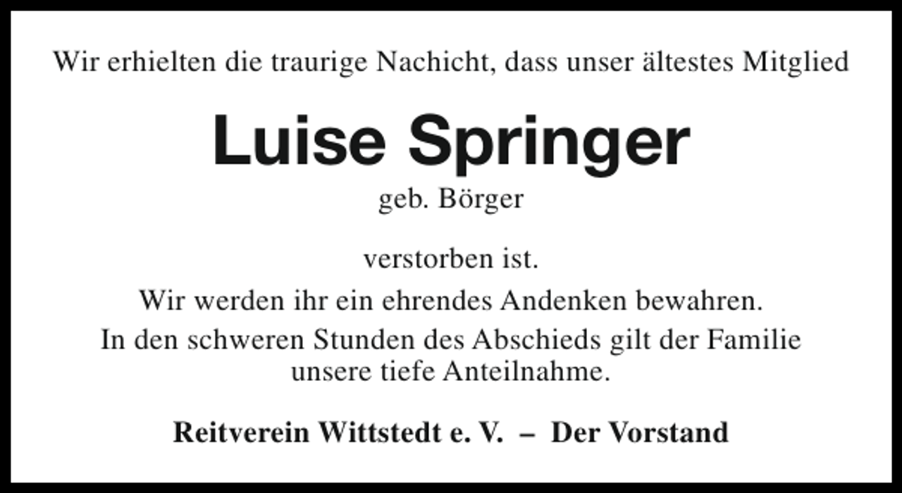 <p>Wir erhielten die traurige Nachicht, dass unser ältestes Mitglied</p><p>Luise Springer<br />geb. Börger</p><p>verstorben ist.<br />Wir werden ihr ein ehrendes Andenken bewahren.<br />In den schweren Stunden des Abschieds gilt der Familie<br />unsere tiefe Anteilnahme.<br />Reitverein Wittstedt e. V. – Der Vorstand</p>
