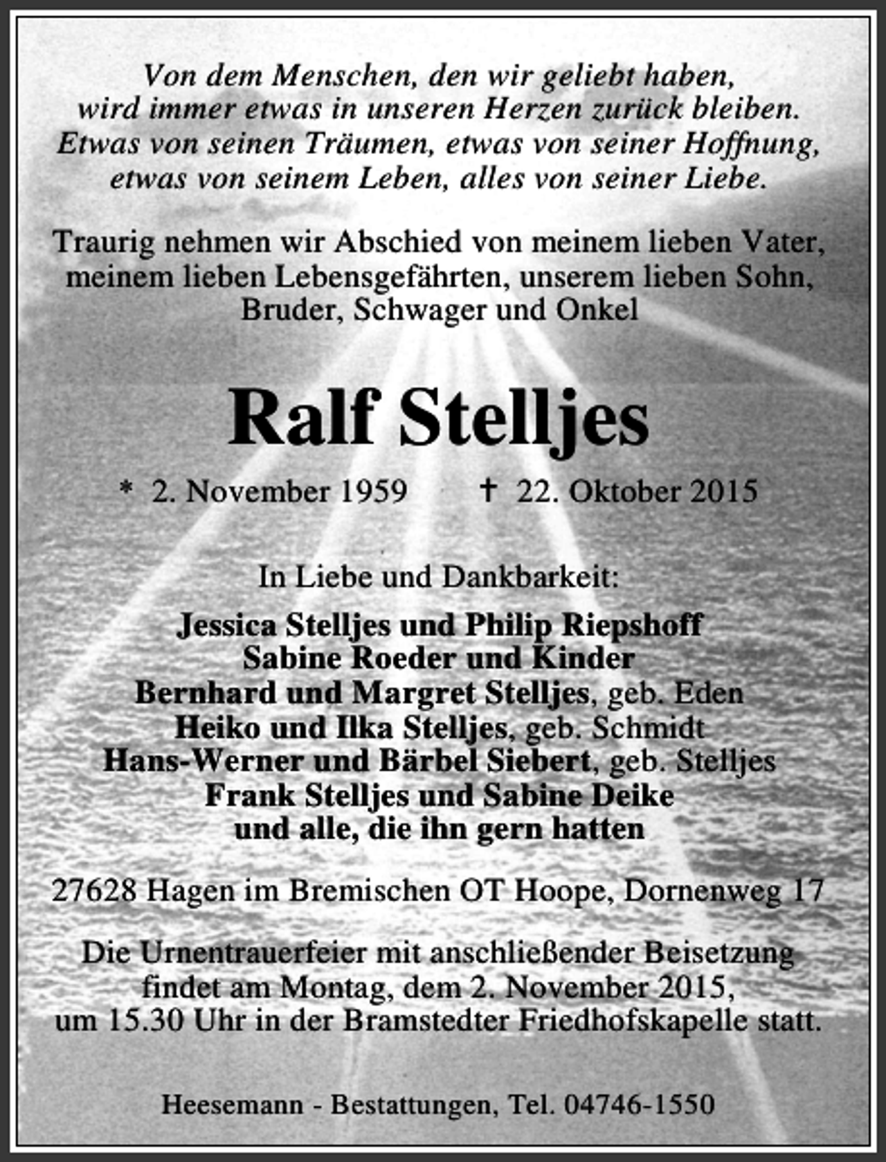 <p>Von dem Menschen, den wir geliebt haben,<br />wird immer etwas in unseren Herzen zurück bleiben.<br />Etwas von seinen Träumen, etwas von seiner Hoffnung,<br />etwas von seinem Leben, alles von seiner Liebe.<br />Traurig nehmen wir Abschied von meinem lieben Vater,<br />meinem lieben Lebensgefährten, unserem lieben Sohn,<br />Bruder, Schwager und Onkel</p><p>Ralf Stelljes</p><p>* 2. November 1959</p><p>B 22. Oktober 2015</p><p>In Liebe und Dankbarkeit:<br />Jessica Stelljes und Philip Riepshoff<br />Sabine Roeder und Kinder<br />Bernhard und Margret Stelljes, geb. Eden<br />Heiko und Ilka Stelljes, geb. Schmidt<br />Hans-Werner und Bärbel Siebert, geb. Stelljes<br />Frank Stelljes und Sabine Deike<br />und alle, die ihn gern hatten<br />27628 Hagen im Bremischen OT Hoope, Dornenweg 17<br />Die Urnentrauerfeier mit anschließender Beisetzung<br />findet am Montag, dem 2. November 2015,<br />um 15.30 Uhr in der Bramstedter Friedhofskapelle statt.<br />Heesemann - Bestattungen, Tel. 04746-1550</p>