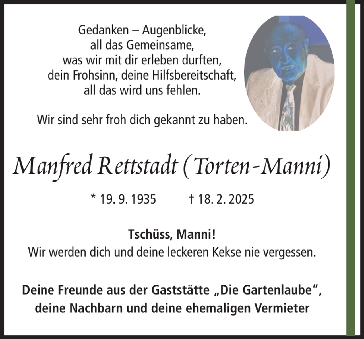 <p>Gedanken – Augenblicke,<br />all das Gemeinsame,<br />was wir mit dir erleben durften,<br />dein Frohsinn, deine Hilfsbereitschaft,<br />all das wird uns fehlen.<br />Wir sind sehr froh dich gekannt zu haben.</p><p>Manfred Rettstadt (Torten-Manni)<br />* 19. 9. 1935</p><p>† 18. 2. 2025</p><p>Tschüss, Manni!<br />Wir werden dich und deine leckeren Kekse nie vergessen.<br />Deine Freunde aus der Gaststätte „Die Gartenlaube“,<br />deine Nachbarn und deine ehemaligen Vermieter</p>