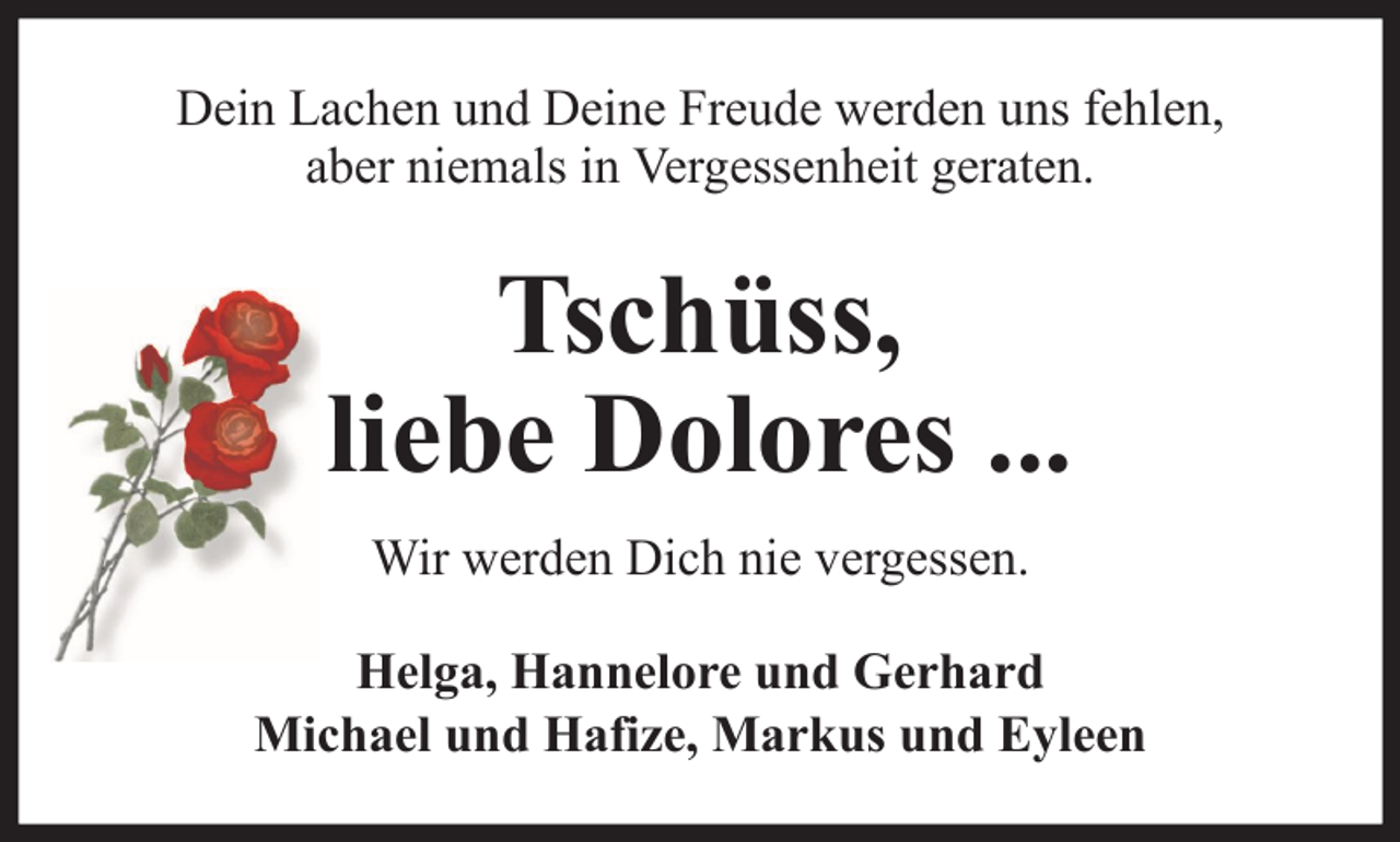 <p>Dein Lachen und Deine Freude werden uns fehlen,<br />aber niemals in Vergessenheit geraten.</p>
<p>Tschüss,<br />liebe Dolores ...<br />Wir werden Dich nie vergessen.<br />Helga, Hannelore und Gerhard<br />Michael und Hafize, Markus und Eyleen</p>
