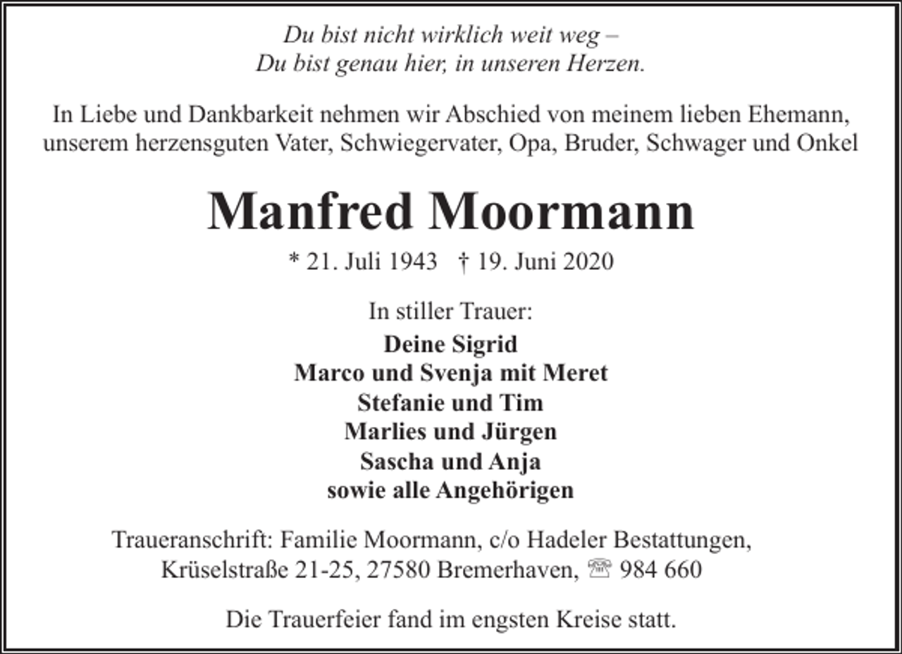 <p>Du bist nicht wirklich weit weg –<br />Du bist genau hier, in unseren Herzen.<br />In Liebe und Dankbarkeit nehmen wir Abschied von meinem lieben Ehemann,<br />unserem herzensguten Vater, Schwiegervater, Opa, Bruder, Schwager und Onkel</p><p>Manfred Moormann<br />* 21. Juli 1943 † 19. Juni 2020<br />In stiller Trauer:<br />Deine Sigrid<br />Marco und Svenja mit Meret<br />Stefanie und Tim<br />Marlies und Jürgen<br />Sascha und Anja<br />sowie alle Angehörigen<br />Traueranschrift: Familie Moormann, c/o Hadeler Bestattungen,<br />Krüselstraße 21-25, 27580 Bremerhaven, ' 984 660<br />Die Trauerfeier fand im engsten Kreise statt.</p>