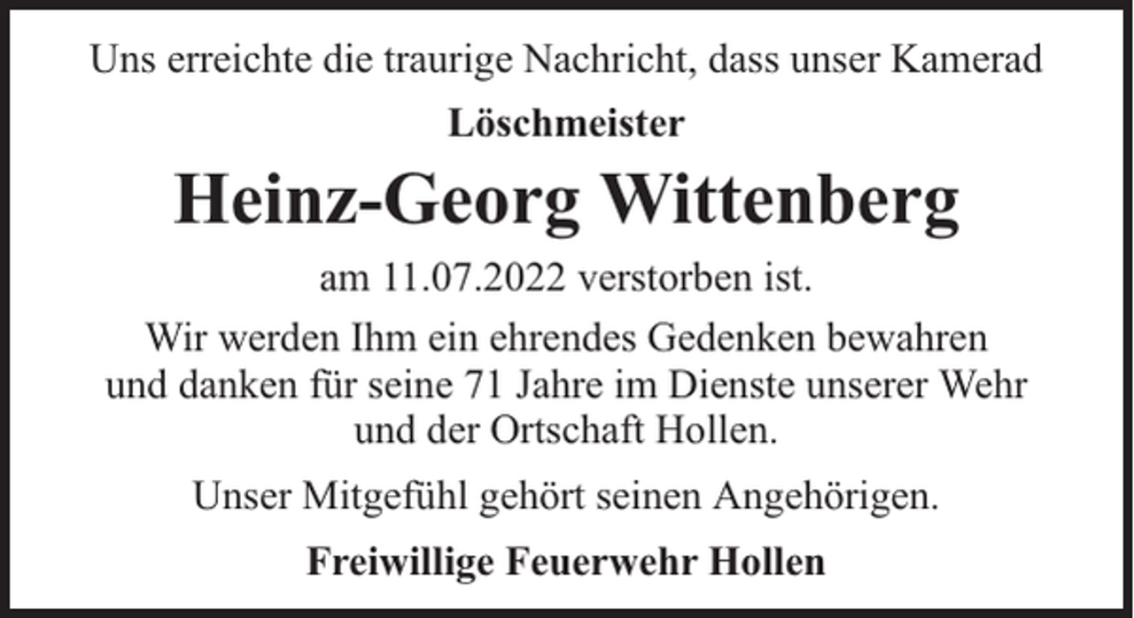 <p>Uns erreichte die traurige Nachricht, dass unser Kamerad<br />Löschmeister</p><p>Heinz-Georg Wittenberg<br />am 11.07.2022 verstorben ist.<br />Wir werden Ihm ein ehrendes Gedenken bewahren<br />und danken für seine 71 Jahre im Dienste unserer Wehr<br />und der Ortschaft Hollen.<br />Unser Mitgefühl gehört seinen Angehörigen.<br />Freiwillige Feuerwehr Hollen</p>
