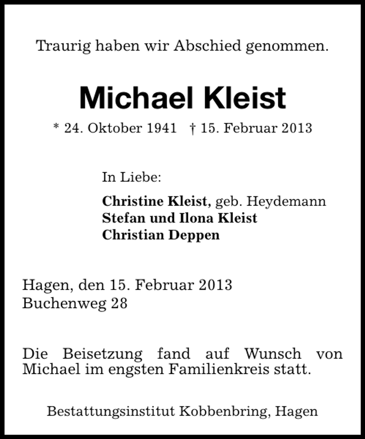 <p>Traurig haben wir Abschied genommen.</p><p>Michael Kleist</p><p>* 24. Oktober 1941 † 15. Februar 2013<br />In Liebe:<br />Christine Kleist, geb. Heydemann<br />Stefan und Ilona Kleist<br />Christian Deppen</p><p>Hagen, den 15. Februar 2013<br />Buchenweg 28<br />Die Beisetzung fand auf Wunsch von<br />Michael im engsten Familienkreis statt.<br />Bestattungsinstitut Kobbenbring, Hagen</p>